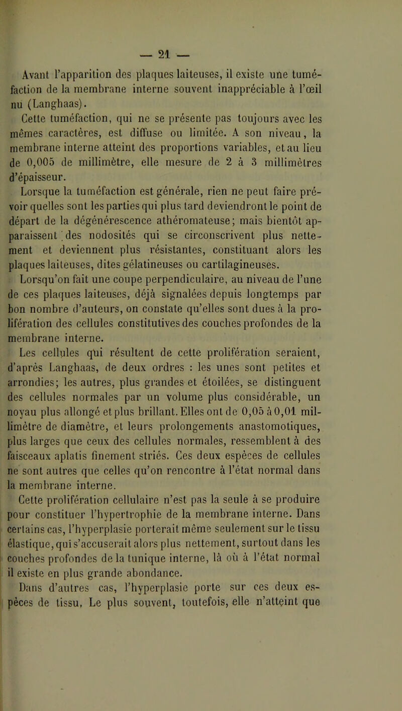 Avant l’apparition des plaques laiteuses, il existe une tumé- faction de la membrane interne souvent inappréciable à l’œil nu (Langhaas). Cette tuméfaction, qui ne se présente pas toujours avec les mêmes caractères, est diffuse ou limitée. A son niveau, la membrane interne atteint des proportions variables, et au lieu de 0,005 de millimètre, elle mesure de 2 à 3 millimètres d’épaisseur. Lorsque la tuméfaction est générale, rien ne peut faire pré- voir quelles sont les parties qui plus tard deviendront le point de départ de la dégénérescence athéromateuse; mais bientôt ap- paraissent . des nodosités qui se circonscrivent plus nette- ment et deviennent plus résistantes, constituant alors les plaques laiteuses, dites gélatineuses ou cartilagineuses. Lorsqu’on fait une coupe perpendiculaire, au niveau de l’une de ces plaques laiteuses, déjà signalées depuis longtemps par bon nombre d’auteurs, on constate qu’elles sont dues à la pro- lifération des cellules constitutives des couches profondes de la membrane interne. Les cellules qui résultent de cette prolifération seraient, d’après Langhaas, de deux ordres : les unes sont petites et arrondies; les autres, plus grandes et étoilées, se distinguent des cellules norm.ales par un volume plus considérable, un noyau plus allongé et plus brillant. Elles ont de 0,05 à 0,01 mil- limètre de diamètre, et leurs prolongements anastomotiques, plus larges que ceux des cellules normales, ressemblent à des faisceaux aplatis finement striés. Ces deux espèces de cellules ne sont autres que celles qu’on rencontre à l’état normal dans la membrane interne. Cette prolifération cellulaire n’est pas la seule à se produire pour constituer l’hypertrophie de la membrane interne. Dans certains cas, l’hyperplasie porterait même seulement sur le tissu élastique, qui s’accuserai t aloi’s plus nettement, surtout dans les couches profondes delà tunique interne, là où à l’état normal il existe en plus grande abondance. Dans d’autres cas, l’hyperplasie porte sur ces deux es- pèces de tissu, Le plus souvent, toutefois, elle n’atteint que