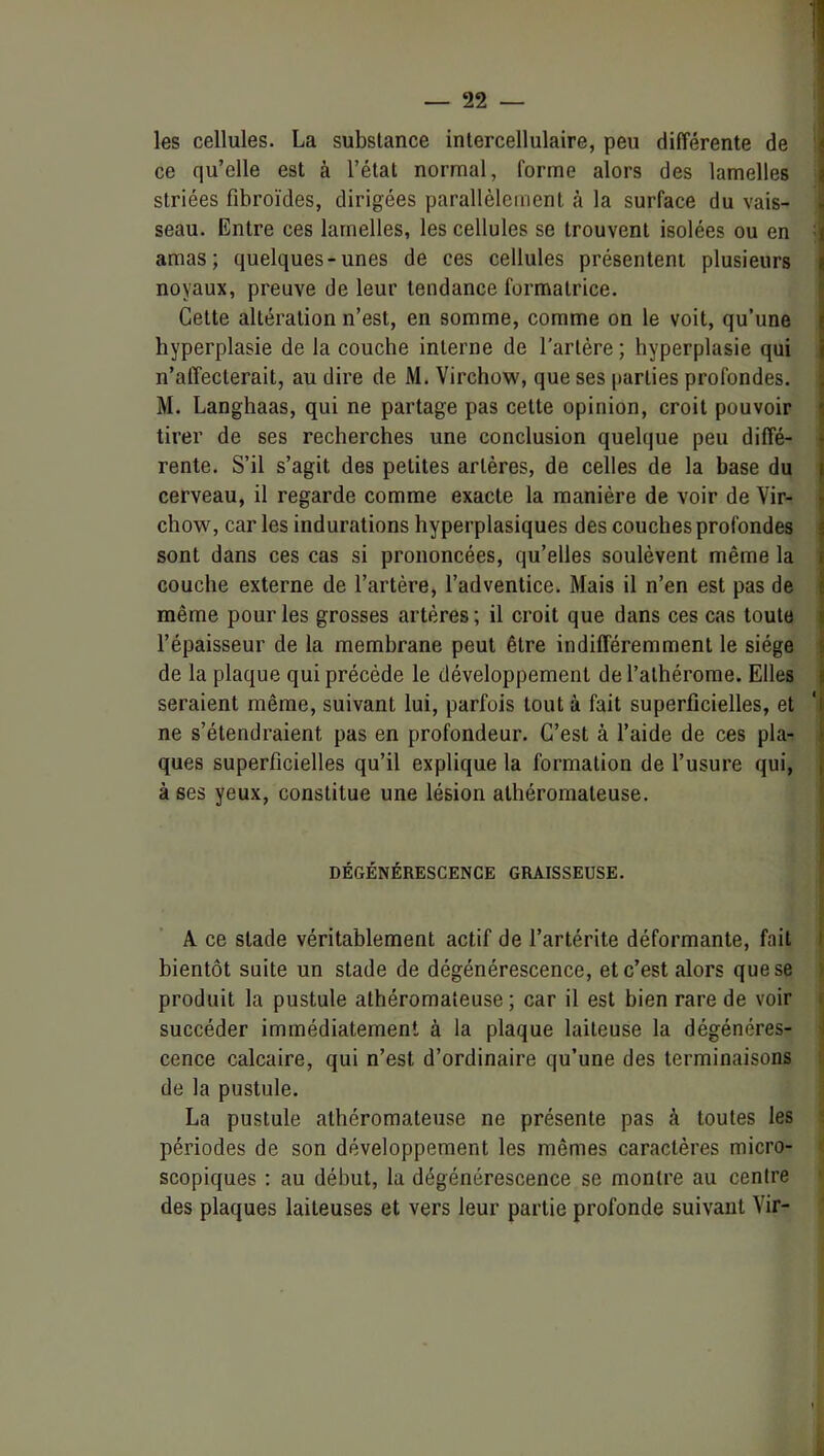 les cellules. La substance inlercellulaire, peu différente de ij ce qu’elle est à l’état normal, forme alors des lamelles j striées fibroïdes, dirigées parallèlement à la surface du vais- i seau. Entre ces lamelles, les cellules se trouvent isolées ou en : amas; quelques-unes de ces cellules présentent plusieurs noyaux, preuve de leur tendance formatrice. Cette altération n’est, en somme, comme on le voit, qu’une hyperplasie de la couche interne de l’artère ; hyperplasie qui n’affecterait, au dire de M. Virchow, que ses parties profondes. M. Langhaas, qui ne partage pas cette opinion, croit pouvoir tirer de ses recherches une conclusion quelque peu diffé- rente. S’il s’agit des petites artères, de celles de la base du cerveau, il regarde comme exacte la manière de voir de Vir- chow, car les indurations hyperplasiques des couches profondes sont dans ces cas si prononcées, qu’elles soulèvent même la couche externe de l’artère, l’adventice. Mais il n’en est pas de même pour les grosses artères; il croit que dans ces cas toute l’épaisseur de la membrane peut être indifféremment le siège de la plaque qui précède le développement del’alhérome. Elles seraient même, suivant lui, parfois tout à fait superficielles, et ne s’étendraient pas en profondeur. C’est à l’aide de ces pla- ques superficielles qu’il explique la formation de l’usure qui, à ses yeux, constitue une lésion athéromateuse. DÉGÉNÉRESCENCE GRAISSEUSE. A ce stade véritablement actif de l’artérite déformante, fait I bientôt suite un stade de dégénérescence, et c’est alors que se > produit la pustule athéromateuse ; car il est bien rare de voir i succéder immédiatement à la plaque laiteuse la dégénérés- 1 cence calcaire, qui n’est d’ordinaire qu’une des terminaisons i< de la pustule. La pustule athéromateuse ne présente pas à toutes les i périodes de son développement les mêmes caractères micro- ^ scopiques : au début, la dégénérescence se montre au centre des plaques laiteuses et vers leur partie profonde suivant Vir-