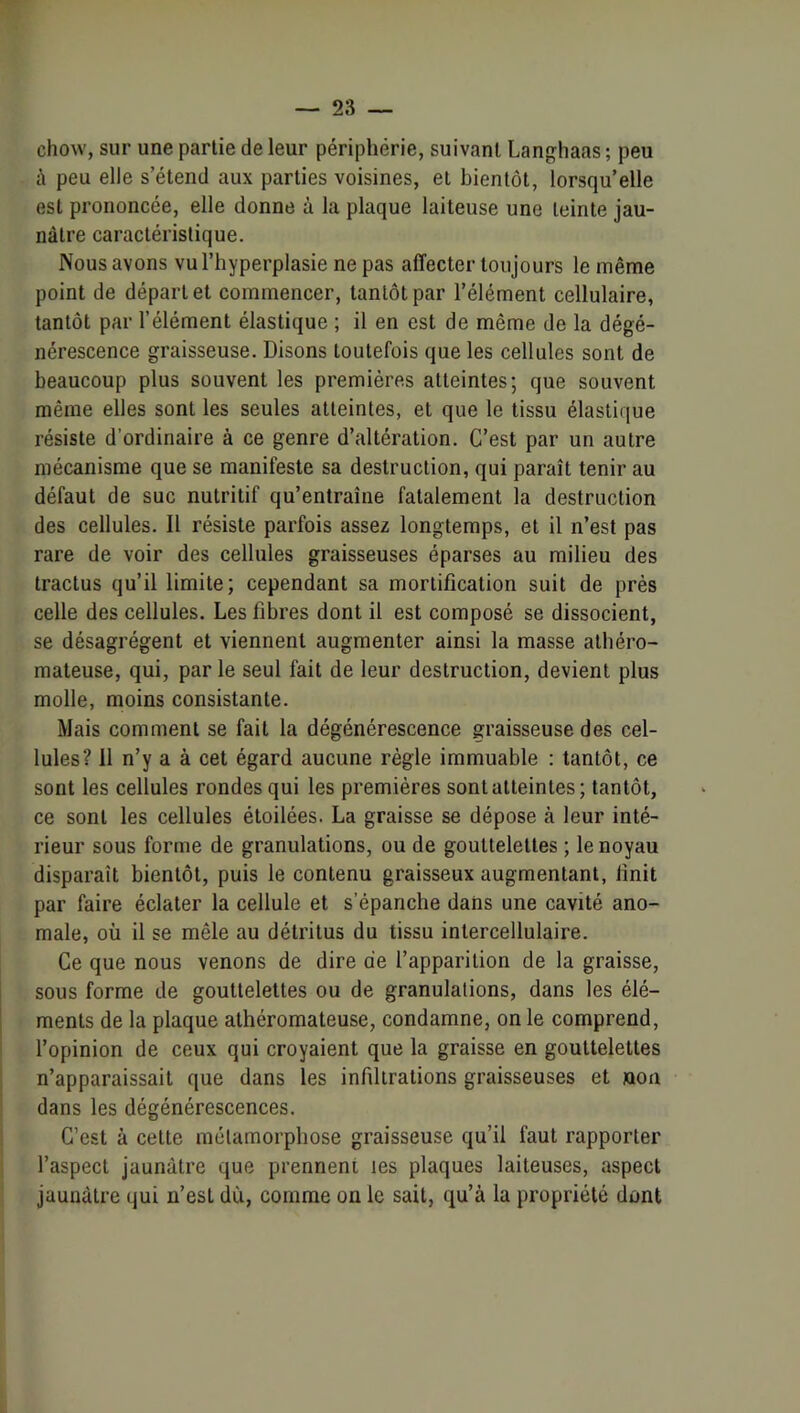 chow, sur une partie de leur périphérie, suivant Langhaas ; peu à peu elle s’étend aux parties voisines, et bientôt, lorsqu’elle est prononcée, elle donne à la plaque laiteuse une teinte jau- nâtre caractéristique. Nous avons vu l’hyperplasie ne pas affecter toujours le même point de départ et commencer, tantôt par l’élément cellulaire, tantôt par l’élément élastique ; il en est de même de la dégé- nérescence graisseuse. Disons toutefois que les cellules sont de beaucoup plus souvent les premières atteintes; que souvent même elles sont les seules atteintes, et que le tissu élastique résiste d’ordinaire à ce genre d’altération. C’est par un autre mécanisme que se manifeste sa destruction, qui paraît tenir au défaut de suc nutritif qu’entraîne fatalement la destruction des cellules. Il résiste parfois assez longtemps, et il n’est pas rare de voir des cellules graisseuses éparses au milieu des tractus qu’il limite; cependant sa mortification suit de prés celle des cellules. Les fibres dont il est composé se dissocient, se désagrègent et viennent augmenter ainsi la masse athéro- mateuse, qui, par le seul fait de leur destruction, devient plus molle, moins consistante. Mais comment se fait la dégénérescence graisseuse des cel- lules? il n’y a à cet égard aucune règle immuable : tantôt, ce sont les cellules rondes qui les premières sont atteintes; tantôt, ce sont les cellules étoilées. La graisse se dépose à leur inté- rieur sous forme de granulations, ou de gouttelettes ; le noyau disparaît bientôt, puis le contenu graisseux augmentant, finit par faire éclater la cellule et s’épanche dans une cavité ano- male, où il se mêle au détritus du tissu intercellulaire. Ce que nous venons de dire de l’apparition de la graisse, sous forme de gouttelettes ou de granulations, dans les élé- ments de la plaque athéromateuse, condamne, on le comprend, l’opinion de ceux qui croyaient que la graisse en gouttelettes n’apparaissait que dans les infiltrations graisseuses et non dans les dégénérescences. C’est à cette métamorphose graisseuse qu’il faut rapporter l’aspect jaunâtre que prennent tes plaques laiteuses, aspect jaunâtre qui n’est dû, comme on le sait, qu’à la propriété dont