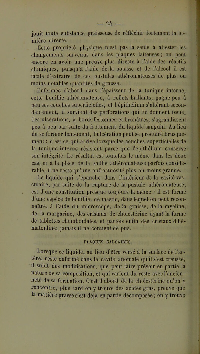 jouit toute substance graisseuse de réfléchir fortement la lu- mière directe. Celte propriété physique n’est pas la seule à attester les changements survenus dans les plaques laiteuses ; on peut encore en avoir une preuve plus directe à l’aide des réactifs chimiques, puisqu’il l’aide de la potasse et de l’alcool il est facile d’extraire de ces pustules athéromateuses de plus ou moins notables quantités de graisse. Enfermée d’abord dans l’épaisseur de la tunique interne, cette bouillie athéromateuse, à reflets brillants, gagne peu à peu ses couches superficielles, et l’épithélium s’altérant secon- dairement, il survient des perforations qui lui donnent issue. Ces ulcérations, à bords festonnés et brunâtres, s’agrandissent peu à peu par suite du frottement du liquide sanguin. Au lieu de se former lentement, l’ulcération peut se produire brusque- ment : c’est ce qui arrive lorsque les couches superficielles de la tunique interne résistent parce que l’épithélium conserve son intégrité. Le résultat est toutefois le même dans les deux cas, et à la place de la saillie athéromateuse parfois considé- rable, il ne reste qu’une anfractuosité plus ou moins grande. Ce liquide qui s’épanche dans l’intérieur de la cavité vas- culaire, par suite de la rupture de la pustule athéromateuse, est d’une constitution presque toujours la même : il est formé d’une espèce de bouillie, de mastic, dans lequel on peut recon- naître, à l’aide du microscope, de la graisse, de la myéline, de la margarine, des cristaux de cholestérine ayant la forme de tablettes rhomhoïdales, et parfois enfin des cristaux d’hé- matoïdine; jamais il ne contient de pus. PLAQUES CALCAIRES. Lorsque ce liquide, au lieu d’être versé à la surface de l’ar- tère, reste enfermé dans la cavité anomale qu’il s’est creusée, il subit des modifications, que peut faire prévoir en partie la nature de sa composition, et qui varient du reste avec l’ancien- neté de sa formation. C’est d’abord de la cholestérine qu’on y rencontre, plus tard on y trouve des acides gras, preuve que la matière grasse s’est déjà en partie décomposée; on y trouve