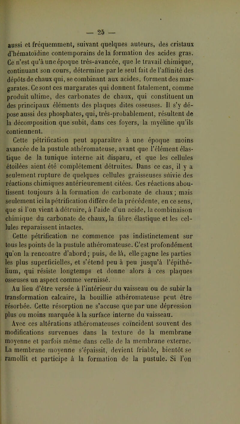 aussi et fréquemment, suivant quelques auteurs, des cristaux d’hématoïdine contemporains delà formation des acides gras. Ce n’est qu’à une époque très-avancée, que le travail chimique, continuant son cours, détermine parle seul fait de l’affinité des dépôts de chaux qui, se combinant aux acides, forment des mar- garaies. Cesont ces margarates qui donnent fatalement, comme produit ultime, des carbonates de chaux, qui constituent un des principaux éléments des plaques dites osseuses. Il s’y dé- pose aussi des phosphates, qui, très-probablement, résultent de la décomposition que subit, dans ces foyers, la myéline qu’ils contiennent. Cette pétrification peut apparaître à une époque moins avancée de la pustule athéromateuse, avant que l’élément élas- tique de la tunique interne ait disparu, et que les cellules étoilées aient été complètement détruites. Dans ce cas, il y a seulement rupture de quelques cellules graisseuses sôivie des réactions chimiques antérieurement citées. Ces réactions abou- tissent toujours à la formation de carbonate de chaux; mais seulement ici la pétrification diffère de la précédente, en ce sens, que si l’on vient à détruire, à l’aide d’un acide, la combinaison chimique du carbonate de chaux, la fibre élastique et les cel- lules reparaissent intactes. Cette pétrification ne commence pas indistinctement sur tous les points de la pustule athéromateuse. C’est profondément qu’on la rencontre d’abord; puis, delà, elle gagne les parties les plus superficielles, et s’étend peu à peu jusqu’à l’épithé- lium, qui résiste longtemps et donne alors à ces plaques osseuses un aspect comme vernissé. Au lieu d’être versée à l’intérieur du vaisseau ou de subir la transformation calcaire, la bouillie athéromateuse peut être résorbée. Cette résorption ne s’accuse que par une dépression plus ou moins marquée à la surface interne du vaisseau. Avec ces altérations athéromateuses coïncident souvent des modifications survenues dans la texture de la membrane moyenne et parfois même dans celle de la membrane externe. La membrane moyenne s'épaissit, devient friable, bientôt se ramollit et participe à la formation de la pustule. Si l’on