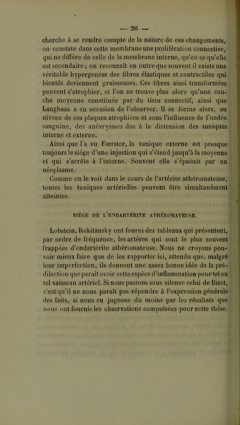 cherche à se rendre compte de la nature de ces changements, on constate dans cette membrane une prolifération connective, qui ne diffère de celle de la membrane interne, qu’en ce qu’elle est secondaire ; on reconnaît en outre que souvent il existe une véritable hypergenèse des fibres élastiques et contractiles qui bientôt deviennent graisseuses. Ces fibres ainsi transibrmées peuvent s’atrophier, et l’on ne trouve plus alors qu’une cou- che moyenne constituée par du tissu connectif, ainsi que Langbaas a eu occasion de l’observer. Il se forme alors, au niveau de ces plaques atrophiées et sous l’influence de l’ondée sanguine, des anévrysmes dus à la distension des tuniques interne et exteime. Ainsi que l’a vu Fœrster, la tunique externe est presque toujours le siège d’une injection qui s’étend jusqu’à la moyenne et qui s’arrête à l’interne. Souvent elle s’épaissit par un néoplasme. Comme on le voit dans le cours de l’artérite athéromateuse, toutes les tuniques artérielles peuvent être simultanément atteintes. SIÈGE DE l’eNDARTÉRITE ATHÉROMATEUSE. Lobstein, Rokitansky ont fourni des tableaux qui présentent, par ordre de fréquence, les artères qui sont le plus souvent frappées d’endartérite athéromateuse. Nous ne croyons pou- voir mieux faire que de les rapporter ici, attendu que, malgré leur imperfection, ils donnent une assez bonne idée de la pré- dilection que paraît avoir cette espèce d’inflammation pour tel ou tel vaisseau artériel. Si nous passons sous silence celui de Bizot, c’est qu’il ne nous paraît pas répondre à l’expression générale des faits, si nous en jugeons du moins par les résultats que nous ont fournis les observations compulsées pour celte thèse.