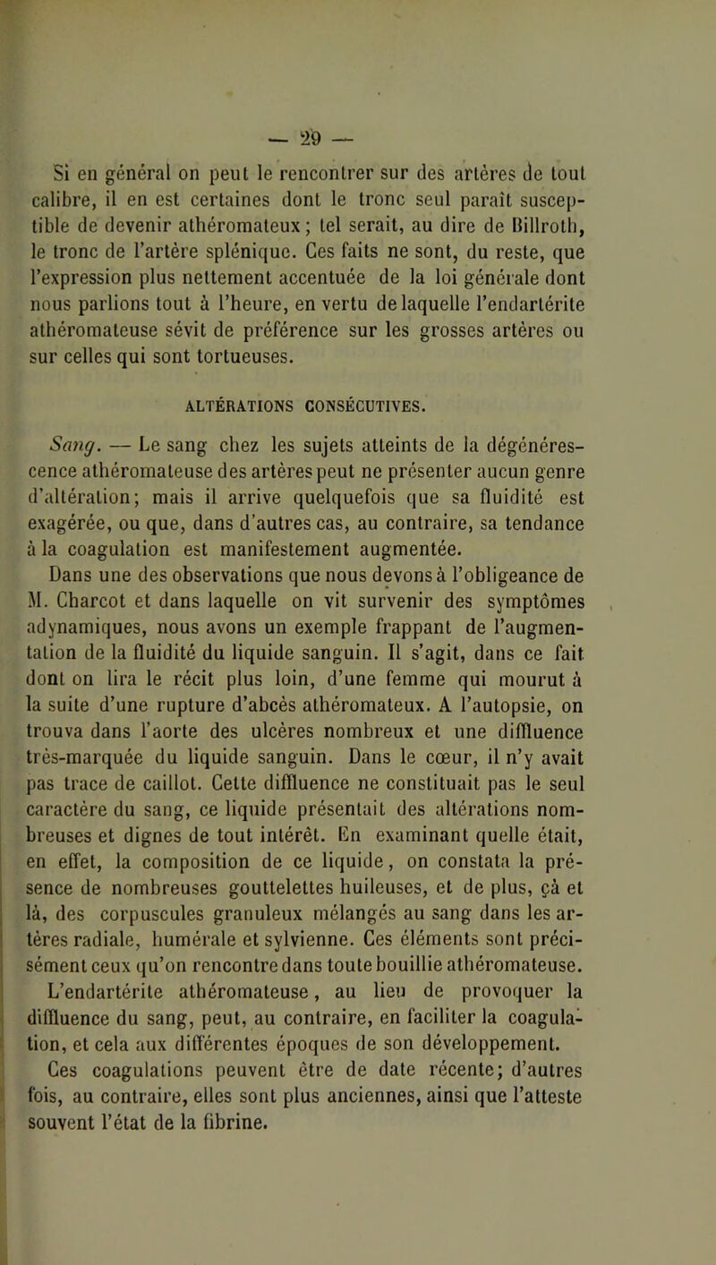 Si en général on peut le rencontrer sur des artères de tout calibre, il en est certaines dont le tronc seul paraît suscep- tible de devenir athéromateux; tel serait, au dire de Billroth, le tronc de l’artère splénique. Ces faits ne sont, du reste, que l’expression plus nettement accentuée de la loi générale dont nous parlions tout à l’heure, en vertu de laquelle l’endartérite athéromateuse sévit de préférence sur les grosses artères ou sur celles qui sont tortueuses. ALTÉRATIONS CONSÉCUTIVES. Sang. — Le sang chez les sujets atteints de la dégénéres- cence athéromateuse des artères peut ne présenter aucun genre d’altération; mais il arrive quelquefois que sa fluidité est exagérée, ou que, dans d’autres cas, au contraire, sa tendance à la coagulation est manifestement augmentée. Dans une des observations que nous devons à l’obligeance de M. Charcot et dans laquelle on vit survenir des symptômes adynamiques, nous avons un exemple frappant de l’augmen- tation de la fluidité du liquide sanguin. Il s’agit, dans ce fait dont on lira le récit plus loin, d’une femme qui mourut à la suite d’une rupture d’abcès athéromateux. A l’autopsie, on trouva dans l’aorte des ulcères nombreux et une diffluence très-marquée du liquide sanguin. Dans le cœur, il n’y avait pas trace de caillot. Cette diffluence ne constituait pas le seul caractère du sang, ce liquide présentait des altérations nom- breuses et dignes de tout intérêt. En examinant quelle était, I en effet, la composition de ce liquide, on constata la pré- sence de nombreuses gouttelettes huileuses, et de plus, çà et là, des corpuscules granuleux mélangés au sang dans les ar- tères radiale, humérale et sylvienne. Ces éléments sont préci- sément ceux qu’on rencontre dans toute bouillie athéromateuse. L’endartérite athéromateuse, au lieu de provoquer la diffluence du sang, peut, au contraire, en faciliter la coagula- tion, et cela aux différentes époques de son développement, i Ces coagulations peuvent être de date récente; d’autres 1 fois, au contraire, elles sont plus anciennes, ainsi que l’atteste ü souvent l’état de la fibrine.