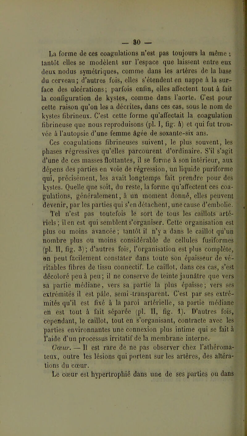 _ 80 — La forme de ces coagulations n’est pas toujours la même ; tantôt elles se modèlent sur l’espace que laissent entre eux deux nodus symétriques, comme dans les artères de la base du cerveau; d’autres fois, elles s’étendent en nappe à la sur- face des ulcérations; parfois enfin, elles affectent tout à fait la configuration de kystes, comme dans l’aorte. C’est pour cette raison qu’on les a décrites, dans ces cas, sous le nom de kystes fibrineux. C’est cette forme qu’affectait la coagulation fibrineuse que nous reproduisons (pl. I, fig'. û) et qui fut trou- vée à l’autopsie d’une femme âgée de soxante-six ans. Ces coagulations fibrineuses suivent, le plus souvent, les phases régressives qu’elles parcourent d’ordinaire. S’il s’agit d’une de ces masses flottantes, il se forme à son intérieur, aux dépens des parties en voie de régression, un liquide puriforme qui, précisément, les avait longtemps fait prendre pour des kystes. Quelle que soit, du reste, la forme qu’affectent ces coa- gulations, généralement, à un moment donné, elles peuvent devenir, par les parties qui s’en détachent, une cause d’embolie. Tel n’est pas toutefois le sort de tous les caillots arté- riels; il en est qui semblent s’organiser. Cette organisation est plus ou moins avancée; tantôt il n’y a dans le caillot qu’un nombre plus ou moins considérable de cellules fusiformes (pl. II, fig. 3); d’autres fois, l’organisation est plus complète, on peut facilement constater dans toute son épaisseur de vé- ritables fibres de tissu connectif. Le caillot, dans ces cas, s’est décoloré peu à peu; il ne conserve de teinte jaunâtre que vers sa partie médiane, vers sa partie la plus épaisse; vers ses extrémités il est pâle, semi -transparent. C’est par ses extré- mités qu’il est fixé à la paroi artérielle, sa partie médiane en est tout à fait séparée (pl. II, fig. 1). D’autres fois, cependant, le caillot, tout en s’organisant, contracte avec les parties environnantes une connexion plus intime qui se fait à l’aide d’un processus irritatif de la membrane interne. Cœur. — Il est rare de ne pas observer chez l’athéroma- teux, outre les lésions qui portent sur les artères, des altéra- tions du cœur. Le cœur est hypertrophié dans une de ses parties ou dans