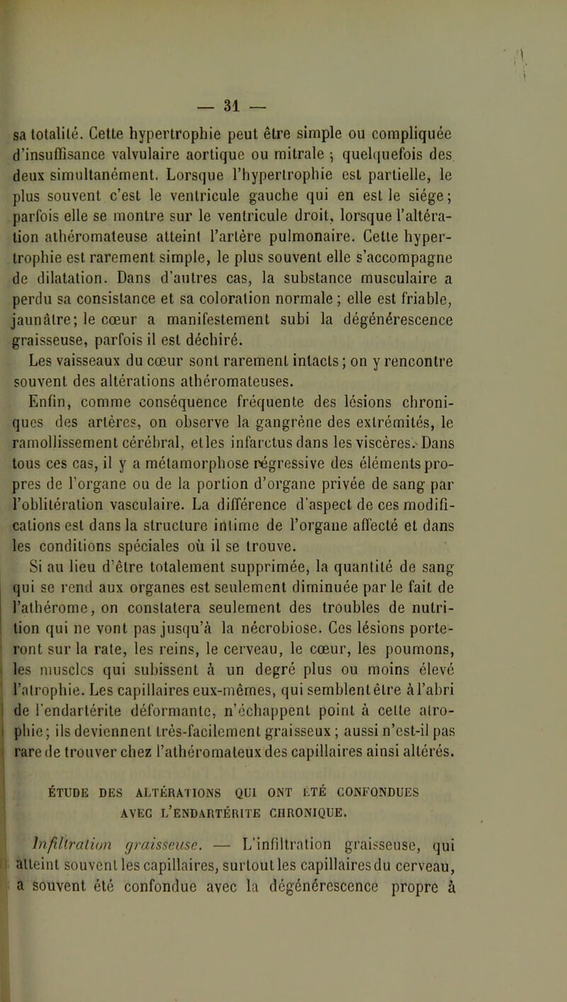 sa totalilé. Cette hypertrophie peut être simple ou compliquée d’insuffisance valvulaire aortique ou mitrale -, quel(|uefois des deux simultanément. Lorsque l’hypertrophie est partielle, le plus souvent c’est le ventricule gauche qui en est le siège ; parfois elle se montre sur le ventricule droit, lorsque l’altéra- tion athéromateuse atteint l’artère pulmonaire. Cette hyper- trophie est rarement simple, le plus souvent elle s’accompagne de dilatation. Dans d’autres cas, la substance musculaire a perdu sa consistance et sa coloration normale ; elle est friable, jaunâtre; le cœur a manifestement subi la dégénérescence graisseuse, parfois il est déchiré. Les vaisseaux du cœur sont rarement intacts ; on y rencontre souvent des altérations athéromateuses. Enfin, comme conséquence fréquente des lésions chroni- ques des artères, on observe la gangrène des extrémités, le ramollissement cérébral, elles infarctus dans les viscères.^Dans tous ces cas, il y a métamorphose régressive des éléments pro- pres de l’organe ou de la portion d’organe privée de sang par l’oblitération vasculaire. La différence d’aspect de ces modifi- cations est dans la structure intime de l’organe affecté et dans les conditions spéciales où il se trouve. Si au lieu d’être totalement supprimée, la quantité de sang qui se rend aux organes est seulement diminuée par le fait de l’atbérome, on constatera seulement des troubles de nutri- tion qui ne vont pas jusqu’à la nécrobiose. Ces lésions porte- ront sur la rate, les reins, le cerveau, le cœur, les poumons, les muscles qui subissent à un degré plus ou moins élevé l’atrophie. Les capillaires eux-mêmes, qui semblent être à l’abri I de l’endartérile déformante, n’échappent point à celle alro- I pliie ; ils deviennent très-facilement graisseux ; aussi n’esl-il pas rare de trouver chez l’athéromateux des capillaires ainsi altérés. ÉTUDE DES ALTÉRATIONS QUI ONT ÉTÉ CONFONDUES AVEC l’eNDARTÉRITE CHRONIQUE. înfillralion graisseuse. — L’infiltration graisseuse, qui atteint souvent les capillaires, surtout les capillaires du cerveau, a souvent été confondue avec la dégénérescence propre à