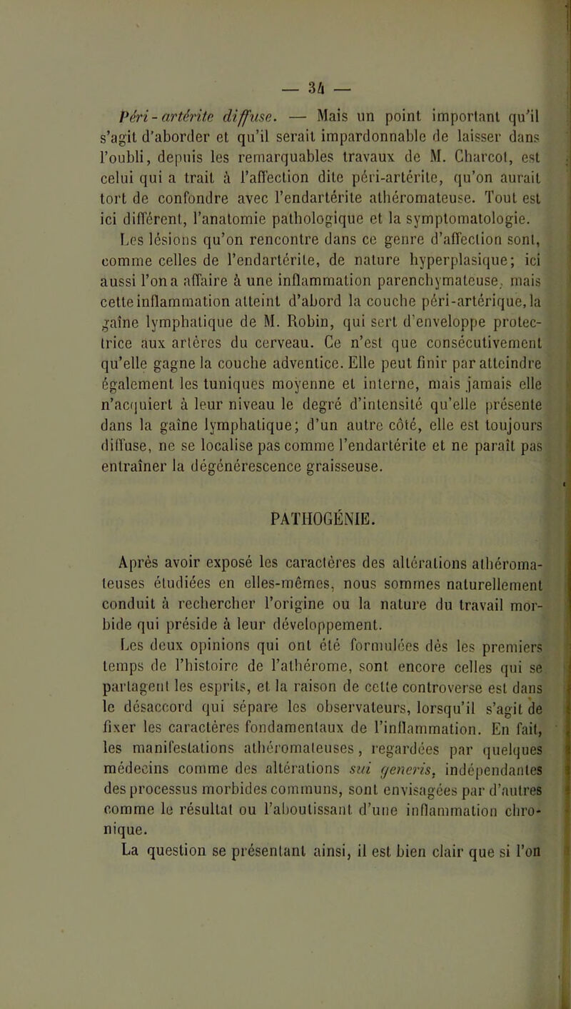 Péri - arté?'ite diffuse. — Mais un point important qu'il s’agit d’aborder et qu’il serait impardonnable de laisser dans l’oubli, depuis les remarquables travaux de M. Charcol, est celui qui a trait à l’afTeclion dite péri-artérilc, qu’on aurait tort de confondre avec l’endartérile athéromateuse. Tout est ici différent, l’anatomie pathologique et la symptomatologie. Les lésions qu’on rencontre dans ce genre d’affection sont, comme celles de Tendartérile, de nature hyperplasique; ici aussi Ton a affaire à une inflammation parenchymateuse., mais cette inflammation atteint d’abord la couche péri-artérique, la gaine lymphatique de M. Robin, qui sert d’enveloppe protec- trice aux artères du cerveau. Ce n’est que consécutivement qu’elle gagne la couche adventice. Elle peut finir par atteindre également les tuniques moyenne et interne, mais .jamais elle n’aciiuierl à leur niveau le degré d’intensité qu’elle présente dans la gaine lymphatique; d’un autre côté, elle est toujours difl'use, ne se localise pas comme Tendartérile et ne paraît pas entraîner la dégénérescence graisseuse. 1 PATHOGÉNIE. Après avoir exposé les caractères des altérations athéroma- teuses étudiées en elles-mêmes, nous sommes naturellement conduit à rechercher l’origine ou la nature du travail mor- bide qui préside à leur développement. Les deux opinions qui ont été formulées dès les premiers temps de l’histoire de Tathérome, sont encore celles qui se ; partagent les esprits, et la raison de celte controverse est dans t le désaccord qui sépar<î les observateurs, lorsqu’il s’agit de i fixer les caractères fondamentaux de l’inflammation. En fait, ' , les manifestations athéromateuses, regardées par quelques î médecins comme des altérations sui generis, indépendantes i des processus morbides communs, sont envisagées par d’autres i comme le résultat ou l’aboutissant d’une innammalion chro- nique. La question se présentant ainsi, il est bien clair que si Ton