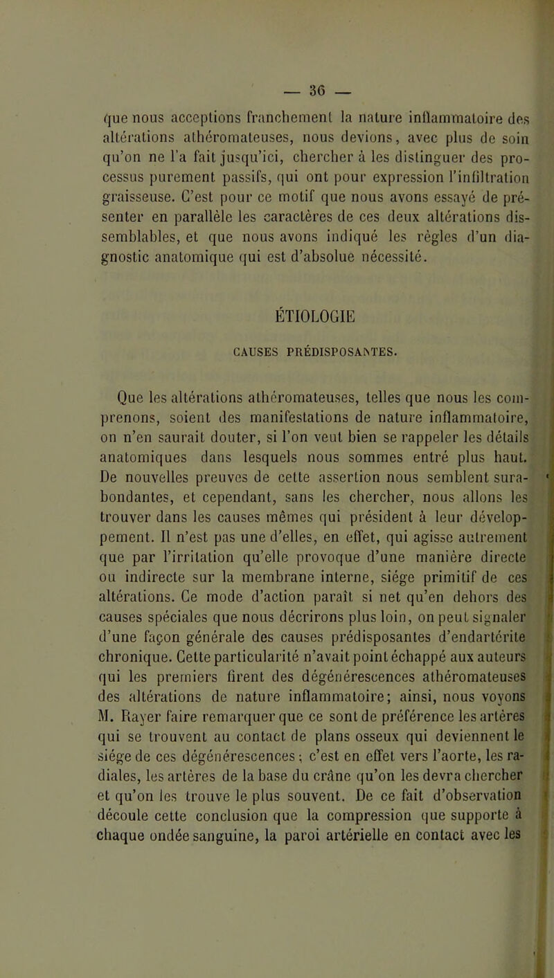 que nous acceptions franchement la nature inflammatoire des altérations athéromateuses, nous devions, avec plus de soin qu’on ne l’a fait jusqu’ici, chercher à les distinguer des pro- cessus purement passifs, qui ont pour expression l’infiltration graisseuse. C’est pour ce motif que nous avons essayé de pré- senter en parallèle les caractères de ces deux altérations dis- semblables, et que nous avons indiqué les régies d’un dia- gnostic anatomique qui est d’absolue nécessité. ÉTIOLOGIE CAUSES PRÉDISPOSA^TES. Que les altérations athéromateuses, telles que nous les com- prenons, soient des manifestations de nature inflammatoire, on n’en saurait douter, si l’on veut bien se rappeler les détails anatomiques dans lesquels nous sommes entré plus haut. De nouvelles preuves de cette assertion nous semblent sura- ■ boudantes, et cependant, sans les chercher, nous allons les trouver dans les causes mêmes qui président à leur dévelop- ' pement. Il n’est pas une d’elles, en effet, qui agisse autrement i que par l’irritation qu’elle provoque d’une manière directe ou indirecte sur la membrane interne, siège primitif de ces altérations. Ce mode d’action paraît si net qu’en dehors des causes spéciales que nous décrirons plus loin, on peut signaler p d’une façon générale des causes prédisposantes d’endartérite t chronique. Cette particularité n’avait point échappé aux auteurs qui les premiers firent des dégénérescences athéromateuses ■ des altérations de nature inflammatoire; ainsi, nous voyons M. Rayer faire remarquer que ce sont de préférence les artères qui se trouvent au contact de plans osseux qui deviennent le siège de ces dégénérescences ; c’est en effet vers l’aorte, les ra- diales, les artères de la base du crâne qu’on les devra chercher et qu’on les trouve le plus souvent. De ce fait d’observation ^ découle cette conclusion que la compression que supporte à chaque ondée sanguine, la paroi artérielle en contact avec les