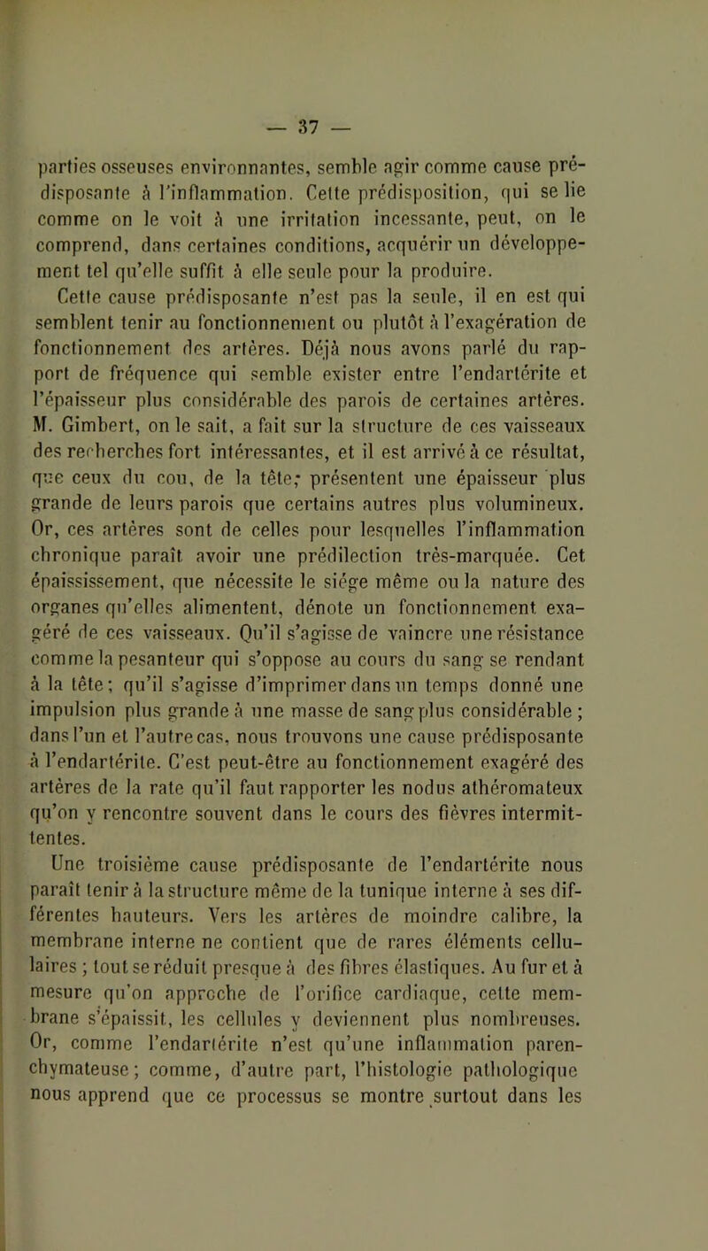 parties osseuses environnantes, semble agir comme cause pré- disposante à l'inflammation. Cette prédisposition, qui se lie comme on le voit une irritation incessante, peut, on le comprend, dans certaines conditions, acquérir un développe- ment tel qu’elle suffit h elle seule pour la produire. Cette cause prédisposante n’est pas la seule, il en est qui semblent tenir au fonctionnement ou plutôt à l’exagération de fonctionnement des artères. Déjà nous avons parlé du rap- port de fréquence qui semble exister entre l’endartérite et l’épaisseur plus considérable des parois de certaines artères. M. Gimbert, on le sait, a fait sur la structure de ces vaisseaux des rerbercbes fort intéressantes, et il est arrivé à ce résultat, que ceux du cou, de la tête,* présentent une épaisseur plus grande de leurs parois que certains autres plus volumineux. Or, ces artères sont de celles pour lesquelles l’inflammation chronique paraît avoir une prédilection très-marquée. Cet épaississement, que nécessite le siège même ou la nature des organes qu’elles alimentent, dénote un fonctionnement exa- géré de ces vaisseaux. Qu’il s’agisse de vaincre une résistance comme la pesanteur qui s’oppose au cours du sang se rendant à la tête; qu’il s’agisse d’imprimer dans un temps donné une impulsion plus grande à une masse de sang plus considérable ; dans l’un et l’autre cas, nous trouvons une cause prédisposante à l’endartérite. C’est peut-être au fonctionnement exagéré des artères de la rate qu’il faut rapporter les nodus athéromateux qu’on y rencontre souvent dans le cours des fièvres intermit- tentes. Une troisième cause prédisposante de l’endartérite nous paraît tenir à la structure même de la tunique interne à ses dif- férentes hauteurs. Vers les artères de moindre calibre, la membrane interne ne contient que de rares éléments cellu- laires; tout se réduit presque à des fibres élastiques. Au fur et à ; mesure qu’on approche de l’orifice cardiaque, cette mem- i brane s’épaissit, les cellules y deviennent plus nombreuses. Or, comme l’endarlérite n’est qu’une inflammation paren- chymateuse; comme, d’autre part, l’histologie pathologique nous apprend que ce processus se montre surtout dans les