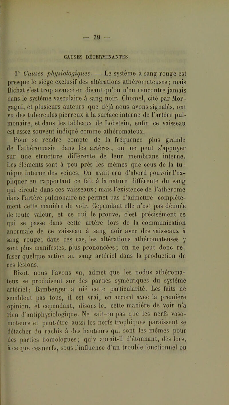 CAUSES DÉTERMINANTES. 1® Causes physiologiques. — Le système à sang rouge est presque le siège exclusif des altérations athéromateuses; mais Bichat s’est trop avancé en disant qu’on n’en rencontre jamais dans le système vasculaire à sang noir. Chornel, cité par Mor- gagni, et plusieurs auteurs que déjà nous avons signalés, ont vu des tubercules pierreux à la surface interne de l’artère pul- monaire, et dans les tableaux de Lobstein, enfin ce vaisseau est assez souvent indiqué comme athéromateux. Pour se rendre compte de la fréquence plus grande de l’athéromasie dans les artères, on ne peut s’appuyer sur une structure différente de leur membrane interne. Les éléments sont à peu près les mêmes que ceux de la tu- nique interne des veines. On avait cru d’abord pouvoir l’ex- pliquer en rapportant ce fait à la nature différente du sang qui circule dans ces vaisseaux; mais l’existence de l’atbérome dans l’artère pulmonaire ne permet pas d’admettre complète- ment cette manière de voir. Cependant elle n’est pas dénuée de toute valeur, et ce qui le prouve, c’est précisément ce qui se passe dans cette artère lors de la communication anormale de ce vaisseau à sang noir avec des vaisseaux à sang rouge; dans ces cas, les altérations athéromateuses y sont plus manifestes, plus prononcées ; on ne peut donc re- fuser quelque action au sang artériel dans la production de ces lésions. Bizot, nous l’avons vu, admet que les nodus athéroma- teux se produisent sur des parties symétriques du système artériel ; Bamberger a nié cette particularité. Les faits ne semblent pas tous, il est vrai, en accord avec la première opinion, et cependant, disoris-le, cette manière de voir n’a rien d’antiphysiologique. Ne sait-on pas que les nerfs vaso- moteurs et peut-être aussi les nerfs trophiques paraissent se détacher du rachis à des hauteurs qui sont les mêmes pour des parties homologues; qu’y aurait-il d’étonnant, dès lors, à ce (pie ce9 nerfs, sous l’influence d'un trouble fonctionnel ou