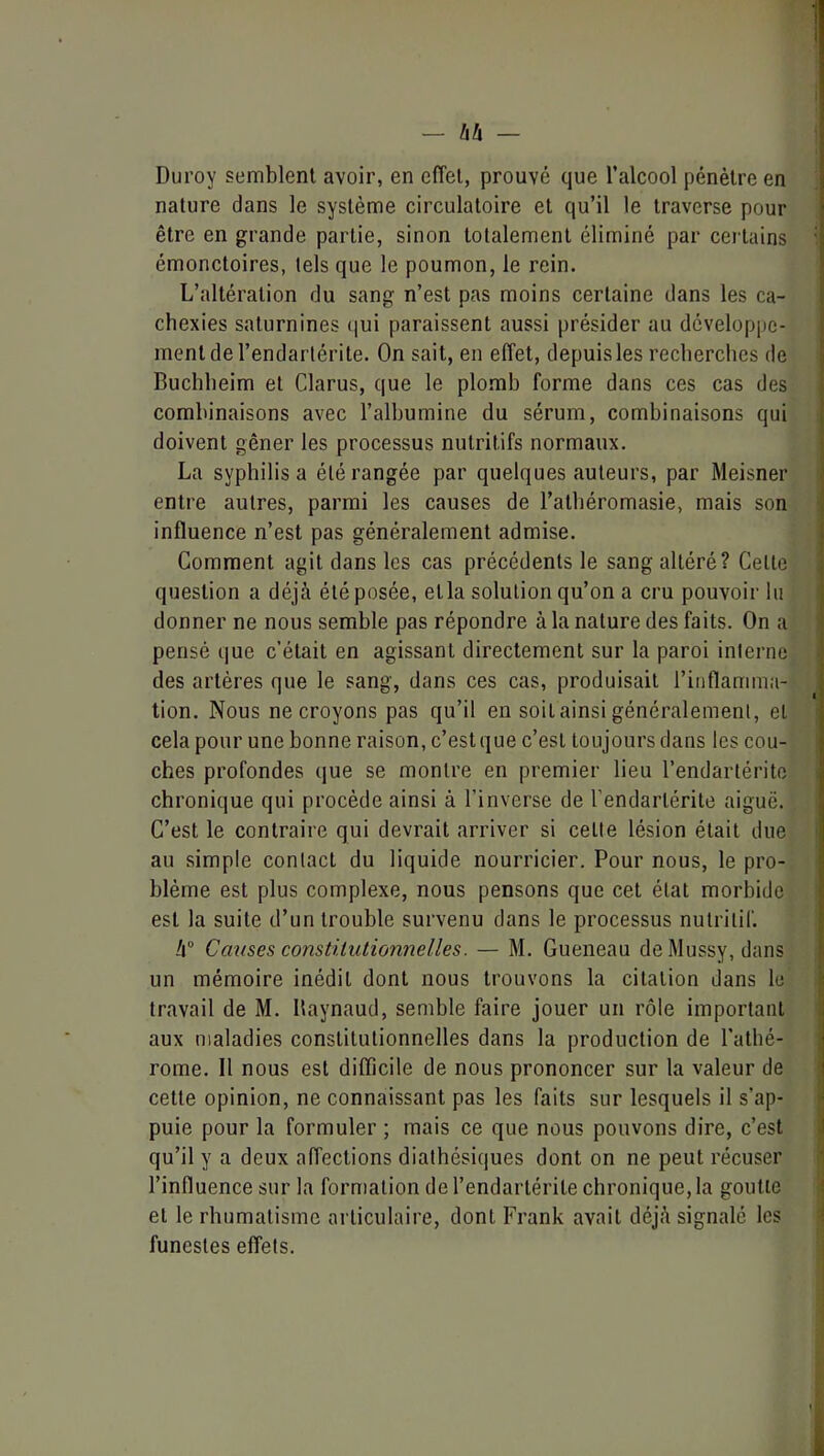 1 — bh — : Duroy semblent avoir, en effet, prouvé que l’alcool pénètre en nature dans le système circulatoire et qu’il le traverse pour être en grande partie, sinon totalement éliminé par cei tains i émonctoires, tels que le poumon, le rein. L’altération du sang n’est pas moins certaine dans les ca- chexies saturnines ([ui paraissent aussi présider au développe- ment de l’endarlérite. On sait, en effet, depuis les recherches de Buchheim et Clarus, que le plomb forme dans ces cas des combinaisons avec l’albumine du sérum, combinaisons qui doivent gêner les processus nutritifs normaux. La syphilis a été rangée par quelques auteurs, par Meisner entre autres, parmi les causes de l’atbéromasie, mais son ' influence n’est pas généralement admise. Comment agit dans les cas précédents le sang altéré? Celle question a déjà été posée, etla solution qu’on a cru pouvoir lu donner ne nous semble pas répondre à la nature des faits. On a pensé que c’était en agissant directement sur la paroi interne des artères que le sang, dans ces cas, produisait l’inflamma- tion. Nous ne croyons pas qu’il en soit ainsi généralement, et ^ cela pour une bonne raison, c’est que c’est toujours dans les cou- i ches profondes que se montre en premier lieu l’endartérito i chronique qui procède ainsi à l’inverse de l'endarlérite aiguë. C’est le contraire qui devrait arriver si celle lésion était due i au simple contact du liquide nourricier. Pour nous, le pro- blème est plus complexe, nous pensons que cet état morbide est la suite d’un trouble survenu dans le processus nutritif. !i° Causes constitutionnelles. — M. Gueneau de Mussy, dans un mémoire inédit dont nous trouvons la citation dans le travail de M. Baynaud, semble faire jouer un rôle important aux maladies constitutionnelles dans la production de l’athé- rome. 11 nous est difficile de nous prononcer sur la valeur de celte opinion, ne connaissant pas les faits sur lesquels il s’ap- puie pour la formuler ; mais ce que nous pouvons dire, c’est qu’il y a deux affections diathésiques dont on ne peut récuser | l’influence sur la formation de l’endarlérite chronique, la goutte i et le rhumatisme articulaire, dont Frank avait déjà signalé les ^ funestes effets.