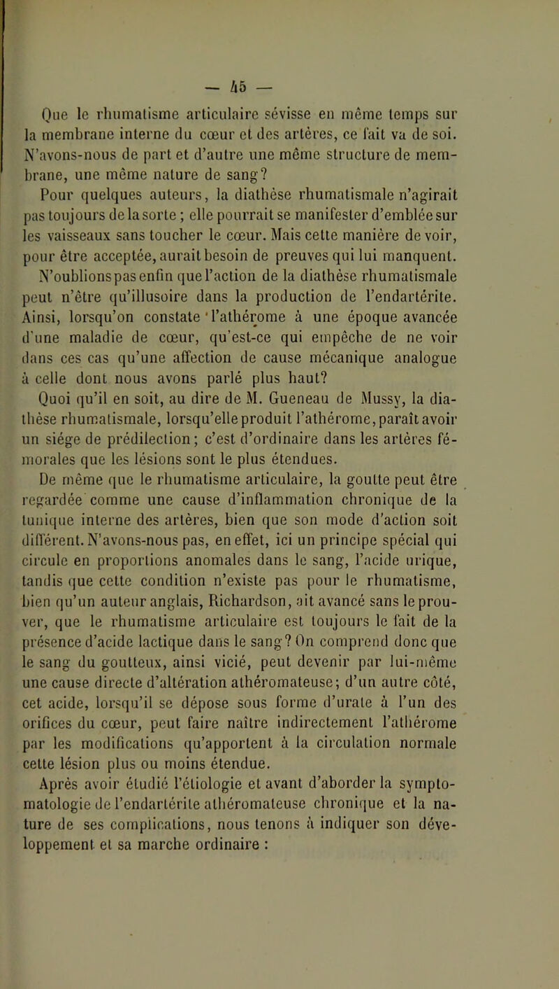 Que le rhumalisme articulaire sévisse en même temps sur la membrane interne du cœur et des artères, ce l'ait va de soi. N’avons-nous de part et d’autre une même structure de mem- brane, une même nature de sang? Pour quelques auteurs, la diathèse rhumatismale n’agirait pas toujours de la sorte ; elle pourrait se manifester d’emblée sur les vaisseaux sans toucher le cœur. Mais cette manière de voir, pour être acceptée, aurait besoin de preuves qui lui manquent. N’oublions pas enfin que l’action de la diathèse rhumatismale peut n’être qu’illusoire dans la production de l’endartérite. Ainsi, lorsqu’on constate ' l’athérome à une époque avancée d'une maladie de cœur, qu’est-ce qui empêche de ne voir dans ces cas qu’une affection de cause mécanique analogue à celle dont nous avons parlé plus haut? Quoi qu’il en soit, au dire de M. Queneau de Mussy, la dia- thèse rhumatismale, lorsqu’elle produit l’athérome, paraît avoir un siège de prédilection; c’est d’ordinaire dans les artères fé- morales que les lésions sont le plus étendues. De même que le rhumatisme articulaire, la goutte peut être regardée comme une cause d’inflammation chronique de la tunique interne des artères, bien que son mode d'action soit différent. N’avons-nous pas, en effet, ici un principe spécial qui circule en proportions anomales dans le sang, l’acide urique, tandis que cette condition n’existe pas pour le rhumatisme, bien qu’un auteur anglais, Richardson, ait avancé sans le prou- ver, que le rhumatisme articulaire est toujours le fait de la présence d’acide lactique dans le sang? On comprend donc que le sang du goutteux, ainsi vicié, peut devenir par lui-même une cause directe d’altération athéromateuse; d’un autre côté, cet acide, lorsqu’il se dépose sous forme d’urate à l’un des orifices du cœur, peut faire naître indirectement l’athérome par les modifications qu’apportent à la circulation normale cette lésion plus ou moins étendue. Après avoir étudié l’étiologie et avant d’ahorder la sympto- matologie de l’endarlérite athéromateuse chronique et la na- ture de ses complications, nous tenons à indiquer son déve- loppement et sa marche ordinaire :