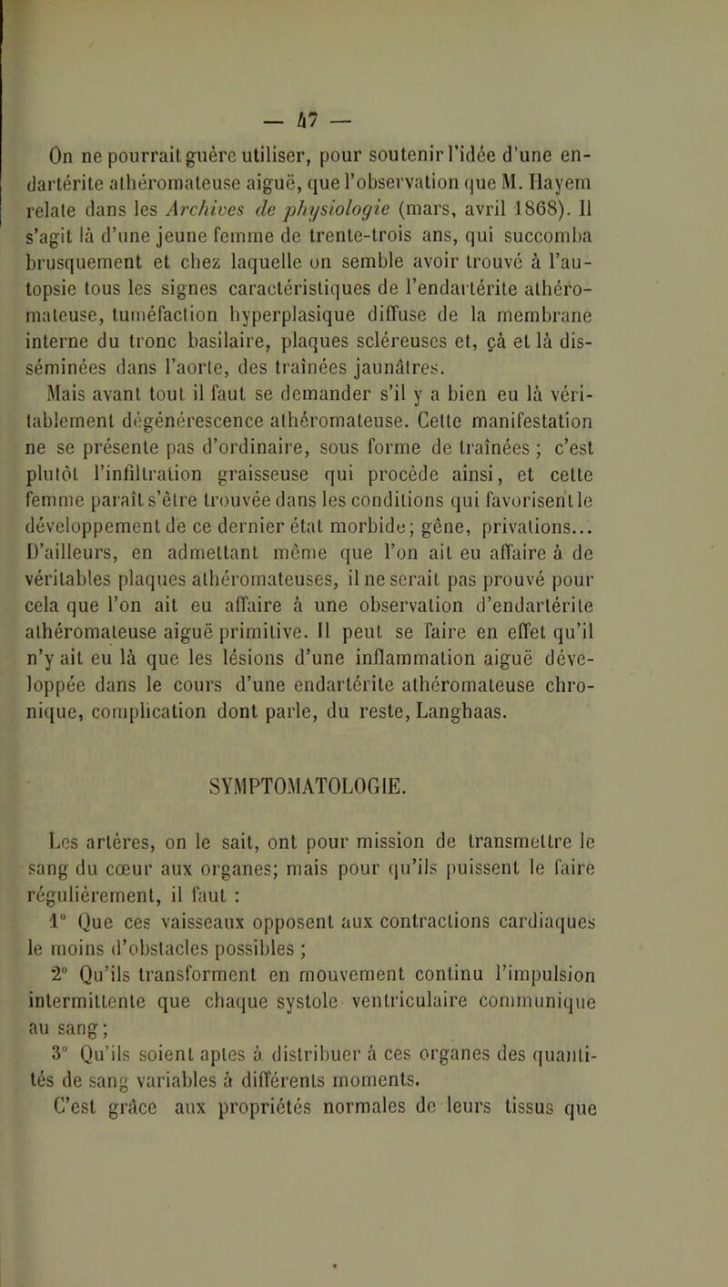 On ne pourrait guère utiliser, pour soutenir l’idée d’une en- dartérite alhéromateuse aiguë, que l’observation (jue M. Ilayem relate dans les Archives de jjhysiologie (mars, avril 1868). Il s’agit là d’une jeune femme de trente-trois ans, qui suceomba brusquement et chez laquelle on semble avoir trouvé à l’au- topsie tous les signes caractéristiques de l’endartérite athéro- mateuse, tuméfaction hyperplasique diffuse de la membrane interne du tronc basilaire, plaques scléreuses et, çà et là dis- séminées dans l’aorte, des traînées jaunâtres. Mais avant tout il faut se demander s’il y a bien eu là véri- tablement dégénérescence athéromateuse. Cette manifestation ne se présente pas d’ordinaire, sous forme de traînées ; c’est plutôt l’infiltration graisseuse qui procède ainsi, et cette femme paraît s’être trouvée dans les conditions qui favorisent le développement dé ce dernier état morbide; gêne, privations... D’ailleurs, en admettant même que l’on ait eu affaire à de véritables plaques athéromateuses, il ne serait pas prouvé pour cela que l’on ait eu affaire à une observation d’endartérite athéromateuse aiguë primitive. Il peut se faire en effet qu’il n’y ait eu là que les lésions d’une inflammation aiguë déve- loppée dans le cours d’une endartérite athéromateuse chro- nique, complication dont parle, du reste, Langhaas. SYMPTOMATOLOGIE. Les artères, on le sait, ont pour mission de transmettre le sang du cœur aux organes; mais pour (pTiis puissent le faire régulièrement, il faut ; 1 Que ces vaisseaux opposent aux contractions cardiaques le moins d’obstacles possibles ; 2 Qu’ils transforment en mouvement continu l’impulsion intermittente que chaque systole ventriculaire communique au sang; 3“ Qu’ils soient aptes à distribuer à ces organes des quajili- tés de sang variables à différents moments. C’est grâce aux propriétés normales de leurs tissus que