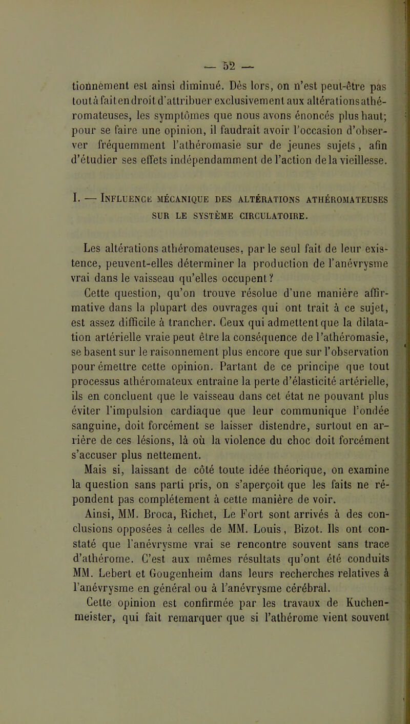 tionnèment esl ainsi diminué. Dès lors, on n’est peut-être pas loulàfaitendroit d’attribuer exclusivement aux altérations athé- romateuses, les symptômes que nous avons énoncés plus haut; pour se faire une opinion, il faudrait avoir l’occasion d’ohser- | ver fréquemment l’alhéromasie sur de jeunes sujets, afin j d’étudier ses effets indépendamment de l’action de la vieillesse. |. I. — Influencc mécanique des altérations athéromateuses SUR LE système CIRCULATOIRE. I t ; J Les altérations athéromateuses, par le seul fait de leur exis- j tence, peuvent-elles déterminer la production de l’anévrysme | vrai dans le vaisseau qu’elles occupent? { Cette question, qu’on trouve résolue d’une manière affir- ! mative dans la plupart des ouvrages qui ont trait à ce sujet, j| est assez difficile à trancher. Ceux qui admettent que la dilata- tion artérielle vraie peut être la conséquence de l’athéromasie, se basent sur le raisonnement plus encore que sur l’observation pour émettre cette opinion. Partant de ce principe que tout processus athéromateux entraîne la perte d’élasticité artérielle, ils en concluent que le vaisseau dans cet état ne pouvant plus éviter l’impulsion cardiaque que leur communique l’ondée sanguine, doit forcément se laisser distendre, surtout en ar- rière de ces lésions, là où la violence du choc doit forcément s’accuser plus nettement. Mais si, laissant de côté toute idée théorique, on examine ^ la question sans parti pris, on s’aperçoit que les faits ne ré- pondent pas complètement à cette manière de voir. Ainsi, MM. Broca, Richet, Le Fort sont arrivés à des con- j clusions opposées à celles de MM. Louis, Bizot. Ils ont con- i staté que l’anévrysme vrai se rencontre souvent sans trace d’athérome. C’est aux mêmes résultats qu’ont élé conduits MM. Lebert et Gougenheim dans leurs recherches relatives à ; l’anévrysme en général ou à l’anévrysme cérébral. Cette opinion est confirmée par les travaux de Kuchen- j