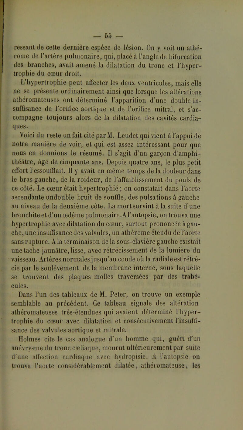 j rome de l’artère pulmonaire, qui, placé à l’angle de bifurcation i des branches, avait amené la dilatation du tronc et l’hyper- ' Iropbie du cœur droit. L’hypertrophie peut affecter les deux ventricules, mais elle ne se présente ordinairement ainsi que lorsque les altérations athéromateuses ont déterminé l’apparition d’une double in- suffisance de l’orifice aortique et de l’orifice mitral, et s’ac- compagne toujours alors de la dilatation des cavités cardia- ques. Voici du reste un fait cité par M. Leudet qui vient à l’appui de notre manière de voir, et qui est assez intéressant pour que nous en donnions le résumé. Il s’agit d’un garçon d’amphi- théâtre, âgé de cinijuante ans. Depuis quatre ans, le plus petit effort l’essoufflait. Il y avait en même temps de la douleur dans le bras gauche, de la roideur, de l’affaiblissement du pouls de ce côté. Le cœur était hypertrophié ; on constatait dans l’aorte ascendante undouble bruit de souffle, des pulsations à gauche au niveau de la deuxième côte. La mort survint à la suite d’une bronchite et d’un œdème pulmonaire.A l’autopsie, on trouva une hypertrophie avec dilatation du cœur, surtout prononcée à gau- che, une insufQsance des valvules, un alhérome étendu de l’aorte sans rupture, k la terminaison de la sous-clavière gauche existait une tache jaunâtre, lisse, avec rétrécissement de la lumière du vaisseau. Artères normalesjusqu’au coude où la radiale est rétré- cie par le soulèvement de la membrane interne, sous laquelle se trouvent des plaques molles traversées par des trabé- cules. Dans l’un des tableaux de M. Peler, on trouve un exemple semblable au précédent. Ce tableau signale des altération athéromateuses très-étendues qui avaient déterminé l’hyper- trophie du cœur avec dilatation et consécutivement l’insuffi- sance des valvules aortique et mitrale. Holmes cite le cas analogue d’un homme qui, guéri d’un anévrysme du tronc cæliaque, mourut ultérieurement par suite d’une afl'ection cardiaque avec hydropisie. A l’autopsie on trouva l’aorte considérablement dilatée, athéromateuse, les