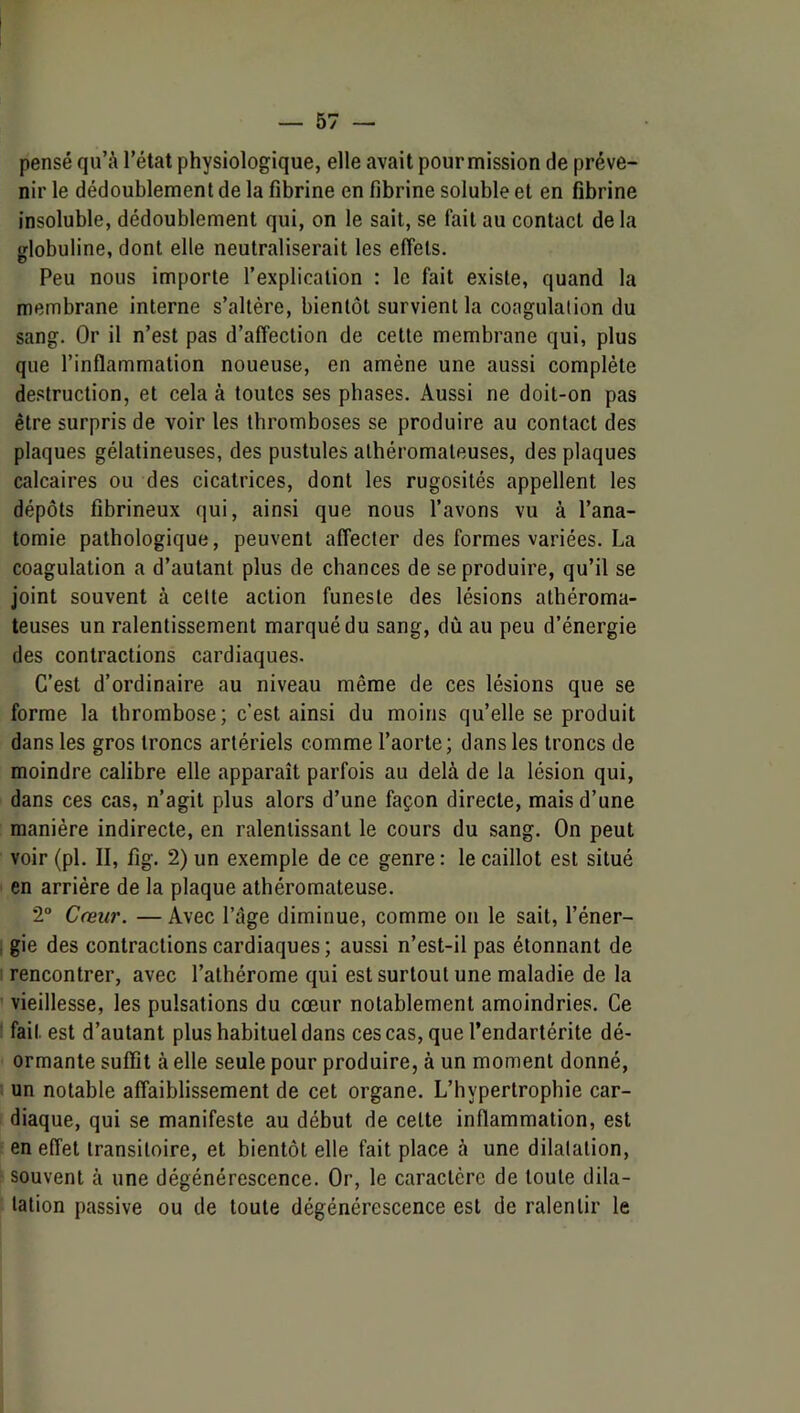 pensé qu’à l’état physiologique, elle avait pourmission de préve- nir le dédoublement de la fibrine en fibrine soluble et en fibrine insoluble, dédoublement qui, on le sait, se fait au contact de la globuline, dont elle neutraliserait les effets. Peu nous importe l’explication : le fait existe, quand la membrane interne s’altère, bientôt survient la coagulation du sang. Or il n’est pas d’affection de cette membrane qui, plus que l’inflammation noueuse, en amène une aussi complète destruction, et cela à toutes ses phases. Aussi ne doit-on pas être surpris de voir les thromboses se produire au contact des plaques gélatineuses, des pustules athéromateuses, des plaques calcaires ou des cicatrices, dont les rugosités appellent les dépôts fibrineux qui, ainsi que nous l’avons vu à l’ana- tomie pathologique, peuvent affecter des formes variées. La coagulation a d’autant plus de chances de se produire, qu’il se joint souvent à celte action funeste des lésions athéroma- teuses un ralentissement marqué du sang, dû au peu d’énergie des contractions cardiaques. C’est d’ordinaire au niveau même de ces lésions que se forme la thrombose; c’est ainsi du moins qu’elle se produit dans les gros troncs artériels comme l’aorte; dans les troncs de moindre calibre elle apparaît parfois au delà de la lésion qui, dans ces cas, n’agit plus alors d’une façon directe, mais d’une manière indirecte, en ralentissant le cours du sang. On peut voir (pl. II, fig. 2) un exemple de ce genre : le caillot est situé en arrière de la plaque athéromateuse. 2“ Cceur. — Avec l’âge diminue, comme on le sait, l’éner- gie des contractions cardiaques ; aussi n’est-il pas étonnant de rencontrer, avec l’alhérome qui est surtout une maladie de la vieillesse, les pulsations du cœur notablement amoindries. Ce fait est d’autant plus habituel dans cescas, que l’endartérite dé- ormante suffît à elle seule pour produire, à un moment donné, un notable affaiblissement de cet organe. L’hypertrophie car- diaque, qui se manifeste au début de celte inflammation, est en effet transitoire, et bientôt elle fait place à une dilatation, souvent à une dégénérescence. Or, le caractère de toute dila- tation passive ou de toute dégénérescence est de ralentir le