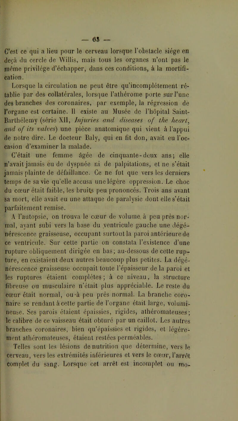 08 — C’esl ce qui a lieu pour le cerveau lorsque l’obslacle siège en deçà (lu cercle de Willis, mais tous les organes n’onl pas le même privilège d’échapper, dans ces conditions, à la mortifi- cation. Lorsque la circulation ne peut être qu’incomplétement ré- tablie par des collatérales, lorsque l’athérome porte sur l’une des branches des coronaires, par exemple, la régression de l’organe est certaine. 11 existe au Musée de l’hôpilal Saint- Barthélemy (série XII, Injuries and diseases of the heart^ and of its valves) une pièce anatomique qui vient à l’appui de notre dire. Le docteur Baly, qui en fit don, avait eu l’oc- casion d’examiner la malade. C’était une femme âgée de cinquante-deux ans; elle n’avait jamais eu de dyspnée ni de palpitations, et ne s’était jamais plainte de défaillance. Ce ne fut que vers les derniers temps de sa vie qu’elle accusa une légère oppression. Le choc du cœur était faible, les bruits peu prononcés. Trois ans avant sa mort, elle avait eu une attaque de paralysie dont elle s’était parfaitement remise. A l’autopsie, on trouva le cœur de volume à peu près nor- mal, ayant subi vers la base du ventricule gauche une dégé- nérescence graisseuse, occupant surtout la paroi antérieure de ce ventricule. Sur cette partie on constata l’existence d’une rupture obliquement dirigée en bas ; au-dessous de cette rup- ture, en existaient deux autres beaucoup plus petites. La dégé- nérescence graisseuse occupait toute l’épaisseur delà paroi et les ruptures étaient complètes; à ce niveau, la structure fibreuse ou musculaire n’était plus appréciable. Le reste du cœur était normal, ou-à peu près normal. La branche coro- naire se rendant àcette partie de l’organe était large, volumi- neuse. Ses parois étaient épaissies, rigides, athéromateuses; le calibre de ce vaisseau était obturé par un caillot. Les autres branches coronaires, bien qu’épaissies et rigides, et légère- ment athéromateuses, étaient restées perméables. Telles sont les lésions dénutrition que détermine, vers le cerveau, vers les extrémités inférieures et vers le cœur, l’arnU complet du sang. Lorsque cet arrêt est incomplet ou mo-