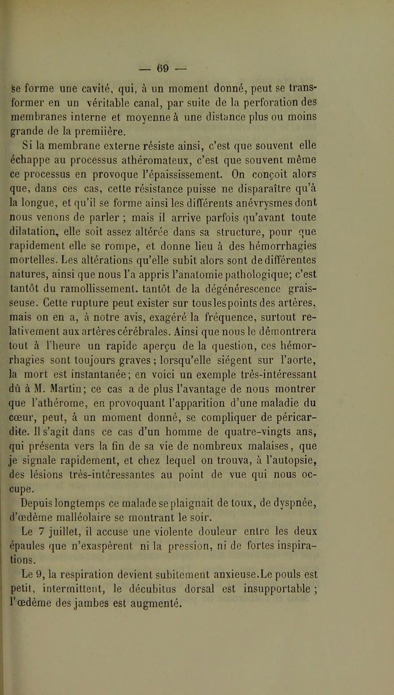 fee forme une cavité, qui, à un moment donné, peut se trans- former en un véritable canal, par suite de la perforation des membranes interne et moyenne à une distance plus ou moins grande de la premiière. Si la membrane externe résiste ainsi, c’est que souvent elle échappe au processus athéromateux, c’est que souvent même ce processus en provoque l’épaississement. On conçoit alors que, dans ces cas, cette résistance puisse ne disparaître qu’à la longue, et qu’il se forme ainsi les différents anévrysmes dont nous venons de parler ; mais il arrive parfois qu’avant toute dilatation, elle soit assez altérée dans sa structure, pour que rapidement elle se rompe, et donne lieu à des hémorrhagies mortelles. Les altérations qu’elle subit alors sont de différentes natures, ainsi que nous l’a appris l’anatomie i)athologique; c’est tantôt du ramollissement, tantôt de la dégénérescence grais- seuse. Cette rupture peut exister sur touslespoints des artères, mais on en a, à notre avis, exagéré la fréquence, surtout re- lativement aux artères cérébrales. Ainsi que nous le démontrera tout à l’heure un rapide aperçu de la question, ces hémor- rhagies sont toujours graves ; lorsqu’elle siègent sur l’aorte, la mort est instantanée; en voici un exemple très-intéressant dù à M. Martin; ce cas a de plus l’avantage de nous montrer que l’alhérome, en provoquant l’apparition d’une maladie du cœur, peut, à un moment donné, se compliquer de péricar- dite. 11 s’agit dans ce cas d’un homme de quatre-vingts ans, qui présenta vers la fin de sa vie de nombreux malaises, que je signale rapidement, et chez lequel on trouva, à l’autopsie, des lésions très-intéressantes au point de vue qui nous oc- i cupe. Depuis longtemps ce malade se plaignait de toux, de dyspnée, I d’œdème malléolaire se montrant le soir. Le 7 juillet, il accuse une violente douleur entre les deux ■ épaules que n’exaspèrent ni la pression, ni de fortes inspira- . tions. Le 9, la respiration devient subitement anxieuse.Le pouls est petit, intermittent, le décubitus dorsal est insupportable ; l’œdème des jambes est augmenté.