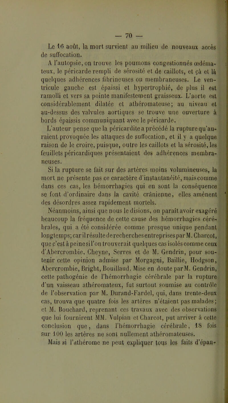 Le 16 août, la mort survient au milieu de nouveaux accès de suffocation. A l’autopsie, on trouve les poumons congestionnés œdéma- teux, le péricarde rempli de sérosité et de caillots, et çà et là quelques adhérences fibrineuses ou membraneuses. Le ven- tricule gauche est épaissi et hypertrophié, de plus il est ramolli et vers sa pointe manifestement graisseux. L’aorte est considérablement dilatée et athéromateuse; au niveau et au-dessus des valvules aortiques se trouve une ouverture à bords épaissis communiquant avec le péricarde. L’auteur pense que la péricardite a précédé la rupture qu’au- raient provoquée les attaques de suffocation, et il y a quelque raison de le croire, puisque, outre les caillots et la sérosité, les feuillets péricardiques présentaient des adhérences membra- neuses. Si la rupture se fait sur des artères moins volumineuses, la mort ne présente pas ce caractère d’instantanéité, mais comme dans ces cas, les hémorrbagies qui en sont la conséquence se font d’ordinaire dans la cavité crânienne, elles amènent des désordres assez rapidement mortels. Néanmoins, ainsi que nous le disions, on paraît avoir exagéré beaucoup la fréquence de cette cause des hémorrhagies céré- brales, qui a été considérée comme presque unique pendant longtemps; car ilrésulte derecbercbesenlreprises par M. Charcot, que c’est à peine si l’on trouverait quelques cas isolés comme ceux d’Abercrombie, Cbeyne, Serres et de M. Gendrin, pour sou- tenir cette opinion admise par Morgagni, Baillie, Hodgson, Abercrombie, Bright, Bouillaud. Mise en doute parM. Gendrin, cette pathogénie de l’hémorrhagie cérébrale par la rupture d’un vaisseau athéromateux, fut surtout soumise au contrôle de l’observation par M. Durand-Fardel, qui, dans trente-deux cas, trouva que quatre fois les artères n’étaient pas malades; et M. Bouchard, reprenant ces travaux avec des observations que lui fournirent MM. Vulpian et Charcot, put arriver à celte conclusion que, dans l’hémorrhagie cérébrale, 18 fois sur 100 les artères ne sont nullement athéromateuses. Mais si l’athérome ne peut expliquer loqs les faits d’épau-