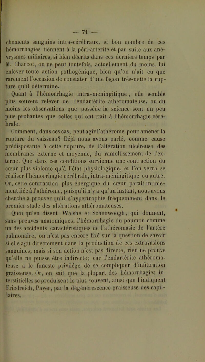 cliements sanguins inlra-cérébraux, si bon nombre de ces hémorrhagies tiennent à la péri-arlérile et par suite aux ané- vrysmes miliaires, si bien décrits dans ces derniers temps par M. Charcot, on ne peut toutefois, actuellement du moins, lui enlever toute action pathogénique, bien qu’on n’ait eu que rarement l’occasion de constater d’une façon très-nette la rup- ture qu’il détermine. Quant à l’hémorrhagie intra-méningitique, elle semble plus souvent relever de l’endartérile athéromateuse, ou du moins les observations que possède la science sont un peu plus probantes que celles qui ont trait à l’hémorrhagie céré- brale. Gomment, dans ces cas, peut agir l’athérome pour amener la rupture du vaisseau? Déjà nous avons parlé, comme cause prédisposante à cette rupture, de l’altération ulcéreuse des membranes externe et moyenne, du ramollissement de l’ex- terne. Que dans ces conditions survienne une contraction du cœur plus violente qu’à l’état physiologique, et l’on verra se réaliser l’hémorrhagie cérébrale, intra-méningitique ou autre. Or, cette contraction plus énergique du cœur paraît intime- ment liée à l’athérome, puisqu’il n’y a qu’un instant, nous avons cherché à prouver qu’il s’bypertrophie fréquemment dans le premier stade des altérations athéromateuses. Quoi qu’en disent Walshe et Schenwoogh, qui donnent, sans preuves anatomiques, l’hémorrhagie du poumon comme un des accidents caractéristiques de l’athéromasie de l’artère pulmonaire, on n’est pas encore fixé sur la question de savoir si elle agit directement dans la production de ces extravasions sanguines; mais si son action n’est pas directe, rien ne prouve qu’elle ne puisse être indirecte; car l’endartérite athéroma- teuse a le funeste privilège de se compliquer d’infiltration graisseuse. Or, on sait que la plupart des bémorrhagieo in- terstilielles se produisent le plus souvent, ainsi que l’indiquent Friedreich, Payer, parla dégénérescence graisseuse des capil- laires.