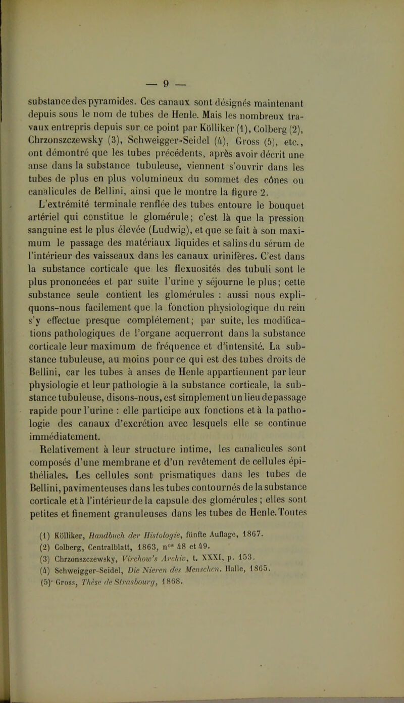 substance des pyramides. Ces canaux sont désignés maintenant depuis sous le nom de tubes de Henle. Mais les nombreux tra- vaux entrepris depuis sur ce point par Külliker (1), Colberg (2), Chrzonszczewsky (3), Schweigger-Seidel (b), Cross (5), etc., ont démontré que les tubes précédents, après avoir décrit une anse dans la substance tubuleuse, viennent s’ouvrir dans les tubes de plus en plus volumineux du sommet des cônes ou canalicules de Bellini, ainsi que le montre la figure 2. L’extrémité terminale renflée des tubes entoure le bouquet artériel qui constitue le glomérule; c’est là que la pression sanguine est le plus élevée (Ludwig), et que se fait à son maxi- mum le passage des matériaux liquides et salins du sérum de l’intérieur des vaisseaux dans les canaux urinifères. C’est dans la substance corticale que les flexuosités des tubuli sont le plus prononcées et par suite l’urine y séjourne le plus; cette substance seule contient les glomérules : aussi nous expli- quons-nous facilement que la fonction physiologique du rein s’y effectue presque complètement; par suite, les modifica- tions pathologiques de l’organe acquerront dans la substance corticale leur maximum de fréquence et d’intensité. La sub- stance tubuleuse, au moins pour ce qui est des tubes droits de Bellini, car les tubes à anses de Henle appartiennent parleur physiologie et leur pathologie à la substance corticale, la sub- stance tubuleuse, disons-nous, est simplement un lieu depassage rapide pour l’urine : elle participe aux fonctions et à la patho- logie des canaux d’excrétion avec lesquels elle se continue immédiatement. Relativement à leur structure intime, les canalicules sont composés d’une membrane et d’un revêtement de cellules épi- théliales. Les cellules sont prismatiques dans les tubes de Bellini, pavimenleuses dans les tubes contournés de la substance corticale età l’intérieur de la capsule des glomérules ; elles sont petites et finement granuleuses dans les tubes de Henle.Toutes (1) Kolliker, Handbuch der Histologie, lu rifle Auflage, 18G7. (2) Colberg, Centralblatt, 1863, nus 48 et 49. (3) Chrzonszczewsky, Virchow’s Archiv, t. XXXI, p. 153. (4) Schweigger-Seidel, Die Nieren dés Mensclicn. Halle, 1865. (5) 'Cross, Thèse t/e Strasbourg, 1868.