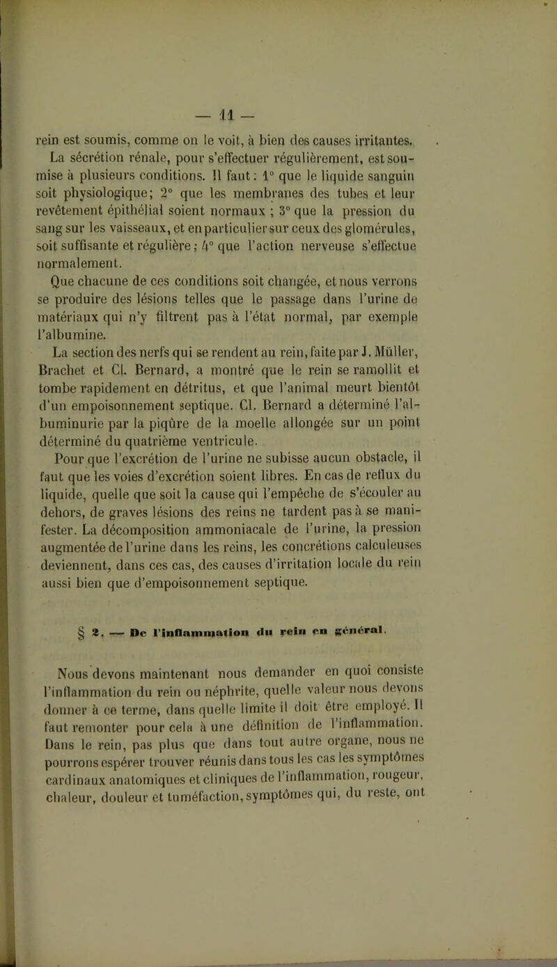 rein est soumis, comme on le voit, à bien des causes irritantes. La sécrétion rénale, pour s’effectuer régulièrement, est sou- mise à plusieurs conditions. Il faut : 1° que le liquide sanguin soit physiologique; 2° que les membranes des tubes et leur revêtement épithélial soient normaux ; 3° que la pression du sang sur les vaisseaux, et en particulier sur ceux des glomérules, soit suffisante et régulière; 4° que l’action nerveuse s’effectue normalement. Que chacune de ces conditions soit changée, et nous verrons se produire des lésions telles que le passage dans l’urine de matériaux qui n’y filtrent pas à l’état normal, par exemple l’albumine. La section des nerfs qui se rendent au rein, faite par J. Müller, Brachet et Cl. Bernard, a montré que le rein se ramollit et tombe rapidement en détritus, et que l’animal meurt bientôt d’un empoisonnement septique. Cl. Bernard a déterminé l’al- buminurie par la piqûre de la moelle allongée sur un point déterminé du quatrième ventricule. Pour que l’excrétion de l’urine ne subisse aucun obstacle, il faut que les voies d’excrétion soient libres. En cas de reflux du liquide, quelle que soit la cause qui l’empêche de s’écouler au dehors, de graves lésions des reins ne tardent pas à se mani- fester. La décomposition ammoniacale de l’urine, la pression augmentée de l’urine dans les reins, les concrétions calculeuses deviennent, dans ces cas, des causes d’irritation locale du rein aussi bien que d’empoisonnement septique. § 2. — De l'inflammation rein en général. Nous devons maintenant nous demander en quoi consiste l’inflammation du rein ou néphrite, quelle valeur nous devons donner à ce terme, dans quelle limite il doit être employé. Il faut remonter pour cela à une définition de I inflammation. Dans le rein, pas plus que dans tout autre organe, nous ne pourrons espérer trouver réunis dans tous les cas les symptômes cardinaux anatomiques et cliniques de l’inflammation, rougeur, chaleur, douleur et tuméfaction,symptômes qui, du reste, ont