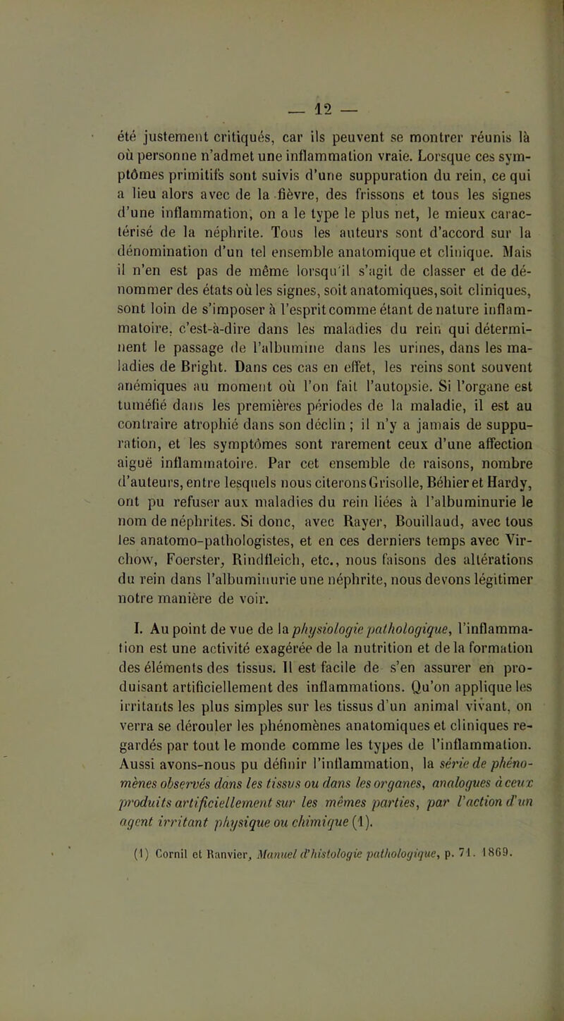 été justement critiqués, car ils peuvent se montrer réunis là où personne n’admet une inflammation vraie. Lorsque ces sym- ptômes primitifs sont suivis d’une suppuration du rein, ce qui a lieu alors avec de la fièvre, des frissons et tous les signes d’une inflammation, on a le type le plus net, le mieux carac- térisé de la néphrite. Tous les auteurs sont d’accord sur la dénomination d’un tel ensemble anatomique et clinique. Mais il n’en est pas de même lorsqu'il s’agit de classer et de dé- nommer des états où les signes, soit anatomiques, soit cliniques, sont loin de s’imposer à l’esprit comme étant dénaturé inflam- matoire, c’est-à-dire dans les maladies du rein qui détermi- nent le passage de l’albumine dans les urines, dans les ma- ladies de Briglit. Dans ces cas en effet, les reins sont souvent anémiques au moment où l’on fait l’autopsie. Si l’organe est tuméfié dans les premières périodes de la maladie, il est au contraire atrophié dans son déclin ; il n’y a jamais de suppu- ration, et les symptômes sont rarement ceux d’une affection aiguë inflammatoire. Par cet ensemble de raisons, nombre d’auteurs, entre lesquels nous citerons Grisolle, Béhier et Hardy, ont pu refuser aux maladies du rein liées à l’albuminurie le nom de néphrites. Si donc, avec Rayer, Bouillaud, avec tous les anatomo-pathologistes, et en ces derniers temps avec Vir- chow, Foerster, Rindfleich, etc., nous faisons des altérations du rein dans l’albuminurie une néphrite, nous devons légitimer notre manière de voir. I. Au point de vue de la physiologie pathologique, l’inflamma- tion est une activité exagérée de la nutrition et delà formation des éléments des tissus. 11 est facile de s’en assurer en pro- duisant artificiellement des inflammations. Qu’on applique les irritants les plus simples sur les tissus d’un animal vivant, on verra se dérouler les phénomènes anatomiques et cliniques re- gardés par tout le monde comme les types de l’inflammation. Aussi avons-nous pu définir l’inflammation, la série de phéno- mènes observés dans les tissus ou dans les organes, analogues à ceux produits artificiellement sur les mêmes parties, par Vaction d'un agent irritant physique ou chimique (1). (I) Cornil et Ranvier, Manuel d’histologie pathologique, p. 71. 1869.