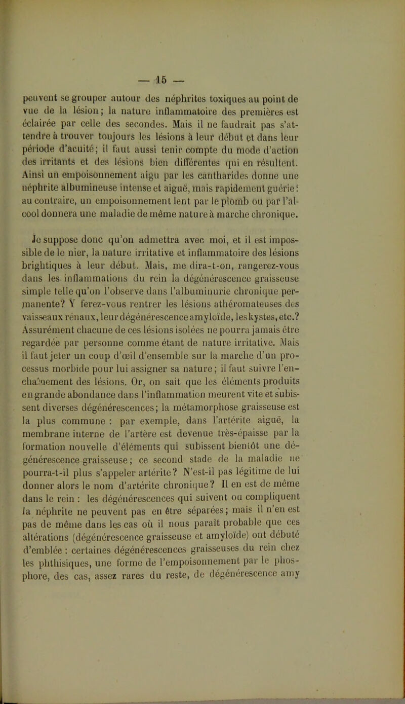 peuvent se grouper autour des néphrites toxiques au point de vue de la lésion ; la nature inflammatoire des premières est éclairée par celle des secondes. Mais il ne faudrait pas s’at- tendre à trouver toujours les lésions à leur début et dans leur période d’acuité; il faut aussi tenir compte du mode d’action des irritants et des lésions bien différentes qui en résultent. Ainsi un empoisonnement aigu par les cantharides donne une néphrite albumineuse intense et aiguë, mais rapidement guérie ! au contraire, un empoisonnement lent par le plomb ou par l’al- cool donnera une maladie de même nature à marche chronique. Je suppose donc qu’on admettra avec moi, et il est impos- sible de le nier, la nature irritative et inflammatoire des lésions brightiques à leur début. Mais, me dira-t-on, rangerez-vous dans les inflammations du rein la dégénérescence graisseuse simple telle qu’on l’observe dans l’albuminurie chronique per- manente? Ÿ ferez-vous rentrer les lésions athéromateuses des vaisseaux rénaux, leur dégénérescence amyloïde, leskystes.etc.? Assurément chacune de ces lésions isolées ne pourra jamais être regardée par personne comme étant de nature irritative. Mais il faut jeter un coup d’œil d’ensemble sur la marche d’un pro- cessus morbide pour lui assigner sa nature; il faut suivre l'en- chaînement des lésions. Or, on sait que les éléments produits en grande abondance dans l’inflammation meurent vite et subis- sent diverses dégénérescences; la métamorphose graisseuse est la plus commune : par exemple, dans l’artérile aiguë, la membrane interne de l’artère est devenue très-épaisse par la formation nouvelle d’éléments qui subissent bientôt une dé- générescence graisseuse ; ce second stade de la maladie ne pourra-t-il plus s’appeler artérite? N’est-il pas légitime de lui donner alox’s le nom d’artérite chronique? Il en est de même dans le rein : les dégénérescences qui suivent ou compliquent la néphrite ne peuvent pas en être séparées; mais il n en est pas de même dans les cas où il nous parait probable que ces altérations (dégénérescence graisseuse et amyloïde) ont débuté d’emblée : certaines dégénérescences graisseuses du rein chez les phthisiques, une forme de l’empoisonnement par le phos- phore, des cas, assez rares du reste, de dégénérescence amy