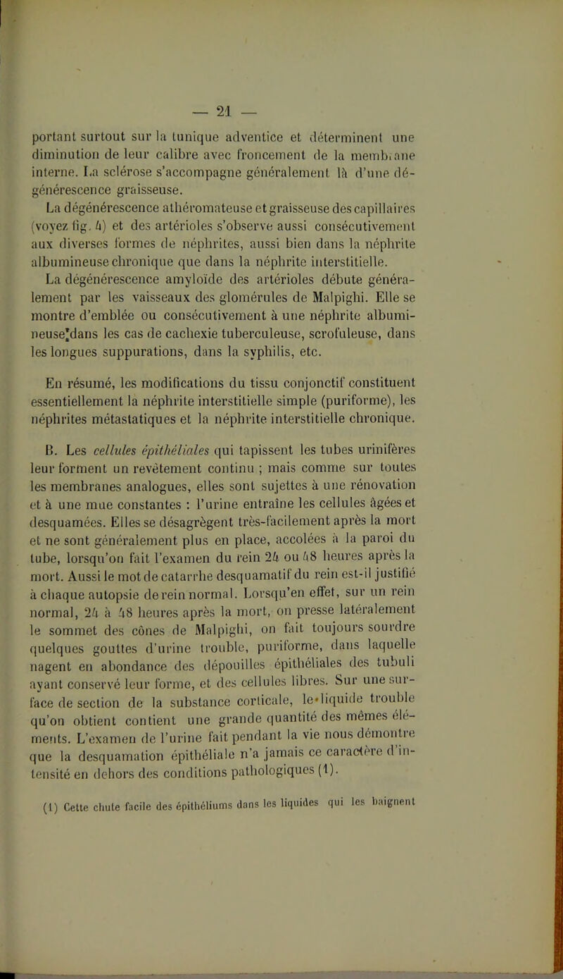 portant surtout sur la tunique adventice et déterminent une diminution de leur calibre avec froncement de la memb.ane interne. La sclérose s’accompagne généralement là d’une dé- générescence graisseuse. La dégénérescence athéromateuse et graisseuse des capillaires (voyez fi g. à) et des artérioles s’observe aussi consécutivement aux diverses formes de néphrites, aussi bien dans la néphrite albumineuse chronique que dans la néphrite interstitielle. La dégénérescence amyloïde des artérioles débute généra- lement par les vaisseaux des glomérules de Malpiglii. Elle se montre d’emblée ou consécutivement à une néphrite albumi- neuse'dans les cas de cachexie tuberculeuse, scrofuleuse, dans les longues suppurations, dans la syphilis, etc. En résumé, les modifications du tissu conjonctif constituent essentiellement la néphrite interstitielle simple (puriforme), les néphrites métastatiques et la néphrite interstitielle chronique. B. Les cellules épithéliales qui tapissent les tubes urinifères leur forment un revêtement continu ; mais comme sur toutes les membranes analogues, elles sont sujettes à une rénovation et à une mue constantes : l’urine entraîne les cellules âgées et desquamées. Elles se désagrègent très-facilement après la mort et ne sont généralement plus en place, accolées à la paroi du tube, lorsqu’on fait l’examen du rein 2k ou kS heures après la mort. Aussile mot de catarrhe desquamatif du rein est-il justifié à chaque autopsie de rein normal. Lorsqu’en effet, sur un rein normal, 2k à â8 heures après la mort, on presse latéralement le sommet des cônes de Malpighi, on fait toujours sourdre quelques gouttes d’urine trouble, puritorme, dans laquelle nagent en abondance des dépouilles épithéliales des tubuli ayant conservé leur forme, et des cellules libres. Sur une sur- face de section de la substance corticale, le «liquide trouble qu’on obtient contient une grande quantité des mêmes clé- ments. L’examen de l’urine fait pendant la vie nous démontre que la desquamation épithéliale n’a jamais ce caractère d in- tensité en dehors des conditions pathologiques (1). (1) Cette chute facile des épithéliums dans les liquides qui les baignent