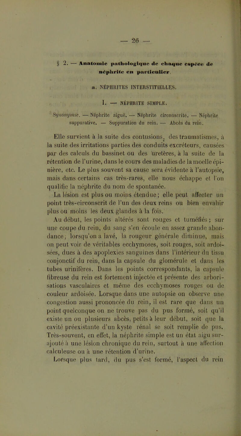 § 2. — Anatomie pathologique «le chaque espèce «le néphrite en particulier. a. NÉPHRITES INTERSTITIELLES. I. — NÉPHRITE SIMPLE. Synonymie. — Néphrite aiguë. — Néphrite circonscrite. — Néphrite suppurative. — Suppuration du rein. — Abcès du rein. Elle survient à la suite des contusions^ des traumatismes, à la suite des irritations parties des conduits excréteurs, causées par des calculs du bassinet ou des uretères, à la suite de la rétention de l’urine, dans le cours des maladies de la moelle épi- nière, etc. Le plus souvent sa cause sera évidente à l’autopsie, mais dans certains cas très-rares, elle nous échappe et l'on qualifie la néphrite du nom de spontanée. La lésion est plus ou moins étendue; elle peut affecter un point très-circonscrit de l’un des deux reins ou bien envahir plus ou moins les deux glandes à la fois. Au début, les points altérés sont rouges et tuméfiés ; sur une coupe du rein, du sang s’en écoule en assez grande abon- dance; lorsqu’on a lavé, la rougeur générale diminue, mais on peut voir de véritables ecchymoses, soit rouges, soit ardoi- sées, dues à des apoplexies sanguines dans l’intérieur du tissu conjonctif du rein, dans la capsule du glomérule et dans les tubes urinifères. Dans les points correspondants, la capsule fibreuse du rein est fortement injectée et présente des arbori- sations vasculaires et même des ecchymoses rouges ou de couleur ardoisée. Lorsque dans une autopsie on observe une congestion aussi prononcée du rein, il est rare que dans un point quelconque on ne trouve pas du pus formé, soit qu’il existe un ou plusieurs abcès, petits à leur début, soit que la cavité préexistante d’un kyste rénal se soit remplie de pus. Très-souvent, en effet, la néphrite simple est un état aigu sur- ajouté à une lésion chronique du rein, surtout à une affection ealculeuse ou à une rétention d’urine. Lorsque plus tard, du pus s’est formé, l’aspect du rein