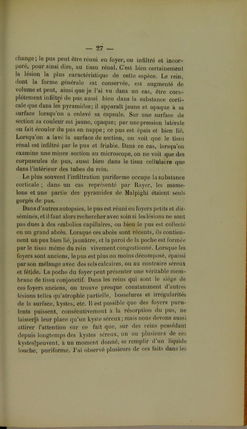 change ; le pus peut etre réuni en loyer, ou infiltré et incor- poré, pour ainsi dire, au tissu rénal. C’est bien certainement la lésion la plus caractéristique de cetto espèce. Le rein, dont la forme générale est conservée, est augmenté de volume et peut, ainsi que je l’ai vu dans un cas, être com- plètement infiltré de pus aussi bien dans la substance corti- cale que dans les pyramides; il apparaît jaune et opaque à sa surface lorsqu’on a enlevé sa capsule. Sur une surface de section sa couleur est jaune, opaque; par unepression latérale on fait écouler du pus en nappe; ce pus est épais et bien lié. Lorsqu’on a lavé la surface de section, on voit que le tissu rénal est infiltré par le pus et friable. Dans ce cas, lorsqu’on examine une mince section au microscope, on ne voit que des corpuscules de pus, aussi bien dans le tissu cellulaire que dans l’intérieur des tubes du rein. Le plus souvent l’infiltration puriforme occupe la substance corticale ; dans un cas représenté par Rayer, les mame- lons et une partie des pyramides de Malpighi étaient seuls gorgés de pus. Dansd’autresautopsies, le pus est réuni en foyers petits et dis- séminés, et il faut alors rechercher avec soin si les lésions ne sont pas dues à des embolies capillaires, ou bien le pus est collecté en un grand abcès. Lorsque ces abcès sont récents, ils contien- nent un pus bien lié, jaunâtre, et la paroi de la poche est formée par le tissu même du rein vivement congestionné. Lorsque les foyers sont anciens, le pus est plus ou moins décomposé, épaissi par son mélange avec des selscalcaires, ou au contraire séreux et fétide. La poche du foyer peut présenter une véritable mem- brane de tissu conjonctif. Dans les reins qui sont le siège de ces foyers anciens, on trouve presque constamment d’autres lésions telles qu’atrophie partielle, bosselures et irrégularités de la surface, kystes, etc. 11 est possible que des foyers puru- lents puissent, consécutivement à la résorption du pus, ne laisserjà leur place qu’un kyste séreux; mais nous devons aussi attirer l’attention sur ce fait que, sur des reins possédant depuis longtemps des kystes séreux, un ou plusieurs de ces kystesfpeuvent, à un moment donné, se remplir d un liquide louche, puriforme. J’ai observé plusieurs de ces faits dans les