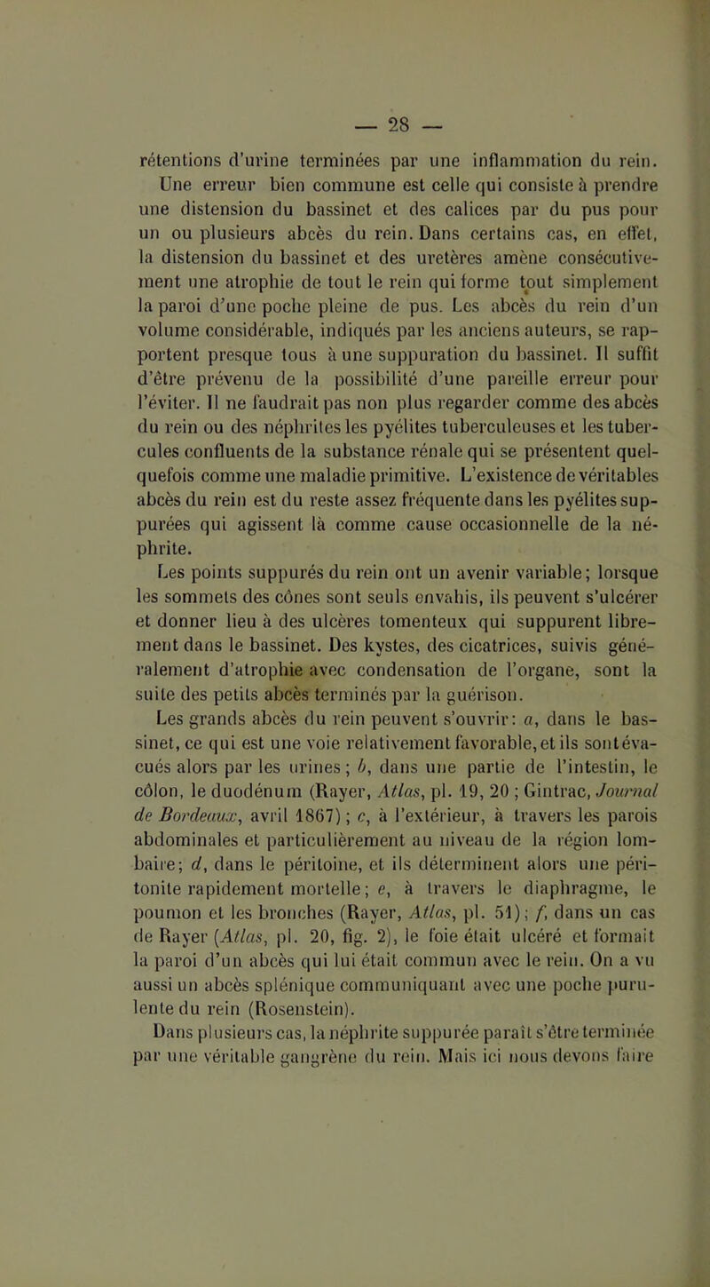 rétentions d’urine terminées par une inflammation du rein. Une erreur bien commune est celle qui consiste à prendre une distension du bassinet et des calices par du pus pour un ou plusieurs abcès du rein. Dans certains cas, en effet, la distension du bassinet et des uretères amène consécutive- ment une atrophie de tout le rein qui forme tout simplement la paroi d’une poche pleine de pus. Les abcès du rein d’un volume considérable, indiqués par les anciens auteurs, se rap- portent presque tous à une suppuration du bassinet. 11 suffit d’être prévenu de la possibilité d’une pareille erreur pour l’éviter. 11 ne faudrait pas non plus regarder comme des abcès du rein ou des néphrites les pyélites tuberculeuses et les tuber- cules confluents de la substance rénale qui se présentent quel- quefois comme une maladie primitive. L’existence de véritables abcès du rein est du reste assez fréquente dans les pyélites sup- putes qui agissent là comme cause occasionnelle de la né- phrite. Les points suppurés du rein ont un avenir variable; lorsque les sommets des cônes sont seuls envahis, ils peuvent s’ulcérer et donner lieu à des ulcères tomenteux qui suppurent libre- ment dans le bassinet. Des kystes, des cicatrices, suivis géné- ralement d’atrophie avec condensation de l’organe, sont la suite des petits abcès terminés par la guérison. Les grands abcès du rein peuvent s’ouvrir: a, dans le bas- sinet, ce qui est une voie relativement favorable, et ils sont éva- cués alors parles urines; b, dans une partie de l’intestin, le côlon, le duodénum (Rayer, Atlas, pl. 19, 20 ; Gintrac, Journal de Bordeaux, avril 1807) ; c, à l’extérieur, à travers les parois abdominales et particulièrement au niveau de la région lom- baire; d, dans le péritoine, et ils déterminent alors une péri- tonite rapidement mortelle; e, à travers le diaphragme, le poumon et les bronches (Rayer, Atlas, pl. 51); /', dans un cas de Rayer [Atlas, pl. 20, fig. 2), le foie était ulcéré et formait la paroi d’un abcès qui lui était commun avec le rein. On a vu aussi un abcès splénique communiquant avec une poche puru- lente du rein (Rosenstein). Dans plusieurs cas, la néphrite suppurée paraît s’étre terminée par une véritable gangrène du rein. Mais ici nous devons faire