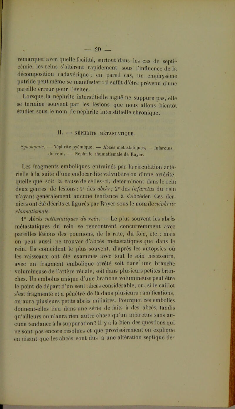 remarquer avec quelle facilité, surtout dans les cas de septi- cémie, les reins s’altèrent rapidement sous l’influence de la décomposition cadavérique ; en pareil cas, un emphysème puti ide peut meme se manifester ; il sutfit d’être prévenu d’une pareille erreur pour l’éviter. Lorsque la néphrite interstitielle aiguë ne suppure pas, elle se termine souvent par les lésions que nous allons bientôt étudier sous le nom de néphrite interstitielle chronique. IL — NÉPHRITE MÉTASTATIQUE. Synonymie. — Néphrite pyémique. — Abcès métastatiques. — Infarctus du rein. — Néphrite rhumatismale de Rayer. Les fragments emboliques entraînés par la circulation arté- rielle à la suite d’une endocardite valvulaire ou d’une artérite, quelle que soit la cause de celles-ci, déterminent dans le rein deux genres de lésions : 1° des abcès ; 2° des infarctus du rein n’avant généralement aucune tendance à s’abcéder. Ces der- niers ont été décrits et figurés par Rayer sous le nom de néphrite rhumatismale. 1° Abcès métastatiques du rein. — Le plus souvent les abcès métastatiques du rein se rencontrent concurremment avec pareilles lésions des poumons, de la rate, du foie, etc.; mais on peut aussi ne trouver d’abcès métastatiques que dans le rein. Ils coïncident le plus souvent, d’après les autopsies où les vaisseaux ont été examinés avec tout le soin nécessaire, avec un fragment embolique arrêté soit dans une branche volumineuse de l’artère rénale, soit dans plusieurs petites bran- ches. Un embolus unique d’une branche volumineuse peut être le point de départ d’un seul abcès considérable, ou, si le caillot s’est fragmenté et a pénétré de là dans plusieurs ramifications, on aura plusieurs petits abcès miliaires. Pourquoi ces embolies donnent-elles lieu dans une série de laits a des abcès, tandis qu’ailleurs on n’aura rien autre chose qu un infarctus sans au- cune tendance à la suppuration? 11 y a là bien des questions qui ne sont pas encore résolues et que provisoirement on explique en disant que les abcès sont dus à une altération septique deJ