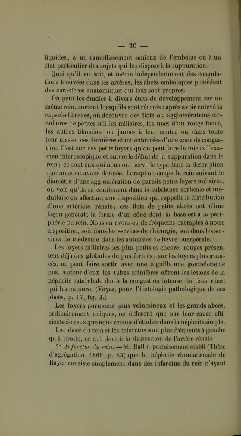 liquides, à un ramollissement sanieux de l’embolus ou à un état particulier des sujets qui les dispose il la suppuration. Quoi qu’il en soit, et même indépendamment des coagula- tions trouvées dans les artères, les abcès emboliques possèdent des caractères anatomiques qui leur sont propres. On peut les étudier à divers états de développement sur un même rein, surtout lorsqu’ils sont récents : après avoir enlevé la capsule fibreuse, on découvre des îlots ou agglomérations cir- culaires de petites saillies miliaires, les unes d’un rouge foncé, les autres blanches ou jaunes à leur centre ou dans toute leur masse, ces dernières étant entourées d’une zone de conges- tion. C’est sur ces petits foyers qu’on peut faire le mieux l’exa- men microscopique et suivre le début de la suppuration dans le rein ; ce sont eux qui nous ont servi de type dans la description que nous en avons donnée. Lorsqu’on coupe le rein suivant le diamètre d’une agglomération de pareils petits foyers miliaires, on voit qu’ils se continuent dans la substance corticale et mé- dullaire en affectant une disposition qui rappelle la distribution d’une artériole rénale; ces îlots de petits abcès ont d’une façon générale la forme d’un cône dont la base est à la péri- phérie du rein. Nous en avons eu de fréquents exemples à notre disposition, soit dans les services de chirurgie, soit dans les ser- vices de médecine dans les autopsies de fièvre puerpérale. Les foyers miliaires les plus petits et encore rouges présen- tent déjà des globules de pus formés ; sur les foyers plus avan- cés, on peut faire sortir avec une aiguille une gouttelette de pus. Autour d’eux les tubes urinifères offrent les lésions de la néphrite catarrhale due à la congestion intense du tissu rénal qui les entoure. (Voyez, pour l’histologie pathologique de ces abcès, p. 17, fig. 3.) Les foyers purulents plus volumineux et les grands abcès, ordinairement uniques, ne diffèrent que par leur cause effi- cientede ceux que nous venons d’étudier dans la néphrite simple. Les abcès du rein et les infarctus sont plus fréquents à gauche qu’à droite, ce qui tient à la disposition de l’artère rénale. 2° Infarctus du rein. — M. Bail a parfaitement établi (Thèse d’agrégation, 1866, p. è3) que la néphrite rhumatismale de Rayer consiste simplement dans des infarctus du rein n’ayant