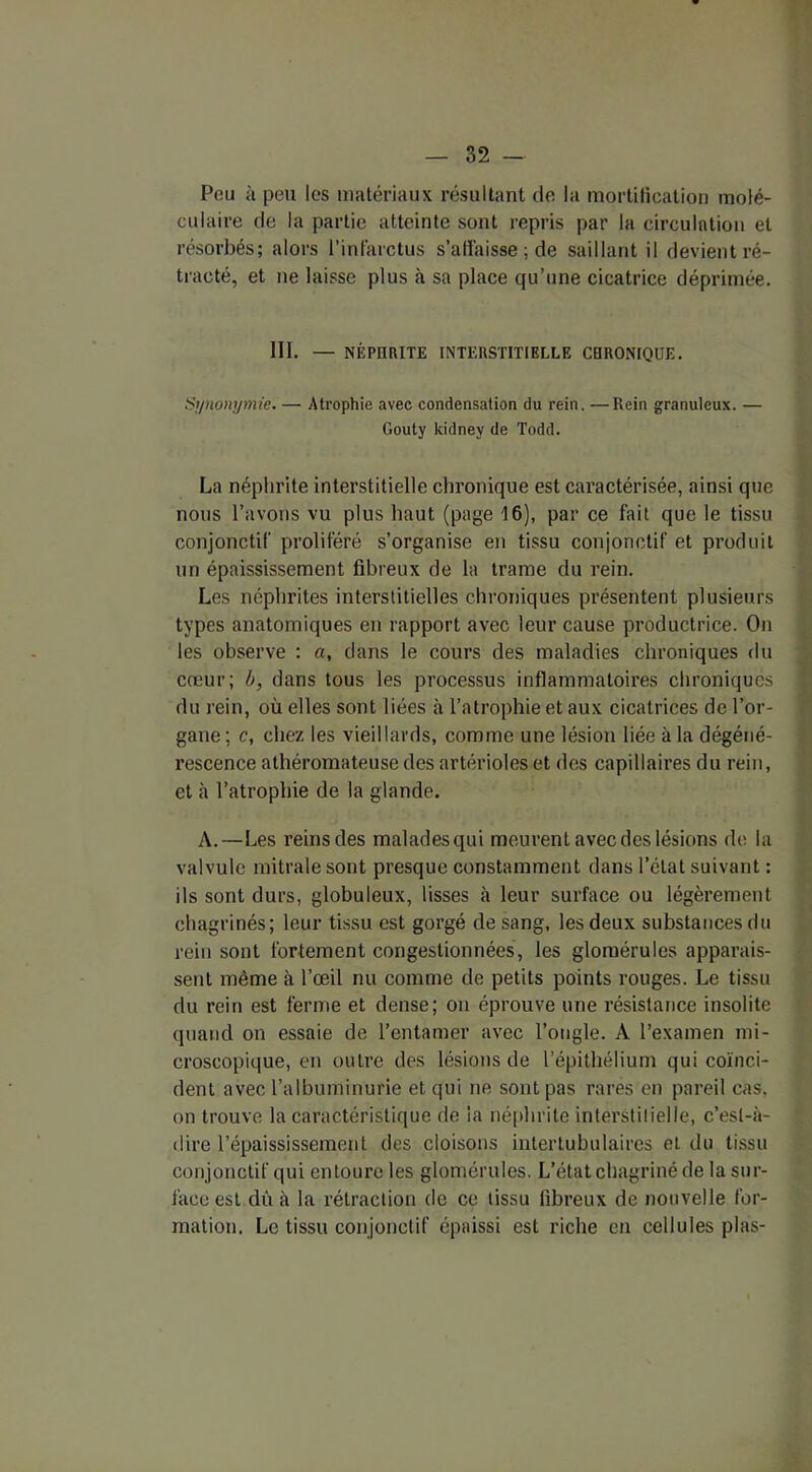 Pou à peu les matériaux résultant de la mortification molé- culaire de la partie atteinte sont repris par la circulation et résorbés; alors l’infarctus s’affaisse ; de saillant il devient ré- tracté, et ne laisse plus à sa place qu’une cicatrice déprimée. III. — NÉPUatTE INTERSTITIELLE CHRONIQUE. Synonymie.—• Atrophie avec condensation du rein. —Rein granuleux. — Gouty kidney de Todd. La néphrite interstitielle chronique est caractérisée, ainsi que nous l’avons vu plus haut (page 16), par ce fait que le tissu conjonctif proliféré s’organise en tissu conjonctif et produit un épaississement fibreux de la trame du rein. Les néphrites interstitielles chroniques présentent plusieurs types anatomiques en rapport avec leur cause productrice. On les observe ; a, dans le cours des maladies chroniques du cœur; b, dans tous les processus inflammatoires chroniques du rein, où elles sont liées à l’atrophie et aux cicatrices de l’or- gane ; c, chez les vieillards, comme une lésion liée à la dégéné- rescence athéromateuse des artérioles et des capillaires du rein, et à l’atrophie de la glande. A.—Les reins des malades qui meurent avec des lésions de la valvule mitrale sont presque constamment dans l’état suivant : ils sont durs, globuleux, lisses à leur surface ou légèrement chagrinés; leur tissu est gorgé de sang, les deux substances du rein sont fortement congestionnées, les glomérules apparais- sent même à l’œil nu comme de petits points rouges. Le tissu du rein est ferme et dense; on éprouve une résistance insolite quand on essaie de l’entamer avec l’ongle. A l’examen mi- croscopique, en outre des lésions de l’épithélium qui coïnci- dent avec l’albuminurie et qui ne sont pas rares en pareil cas. on trouve la caractéristique de la néphrite interstilielle, c’est-à- dire l’épaississement des cloisons intertubulaires et du tissu conjonctif qui entoure les glomérules. L’état chagriné de la sur- làce est dû à la rétraction de ce tissu fibreux de nouvelle for- mation. Le tissu conjonctif épaissi est riche en cellules plas-