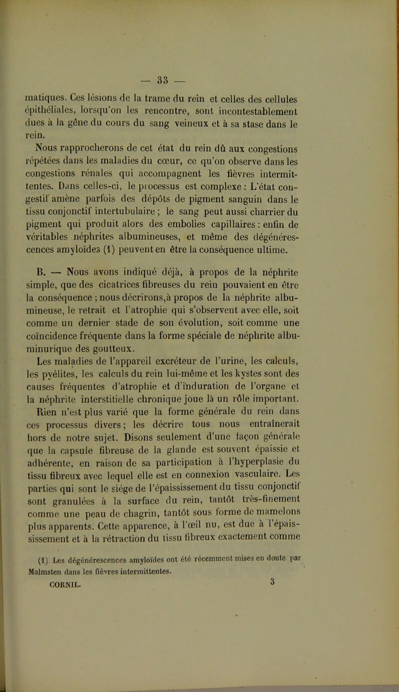 matiqucs. Ces lésions de la trame du rein et celles des cellules épithéliales, lorsqu’on les rencontre, sont incontestablement dues à la gêne du cours du sang veineux et à sa stase dans le rein. Nous rapprocherons de cet état du rein dû aux congestions répétées dans les maladies du cœur, ce qu’on observe dans les congestions rénales qui accompagnent les lièvres intermit- tentes. Dans celles-ci, le processus est complexe : L’état con- gestif amène parfois des dépôts de pigment sanguin dans le tissu conjonctif intertubulaire ; le sang peut aussi charrier du pigment qui produit alors des embolies capillaires : enfin de véritables néphrites albumineuses, et même des dégénéres- cences amyloïdes (1) peuvent en être la conséquence ultime. B. — Nous avons indiqué déjà, à propos de la néphrite simple, que des cicatrices fibreuses du rein pouvaient en être la conséquence ; nous décrirons,à propos de la néphrite albu- mineuse, le retrait et l’atrophie qui s’observent avec elle, soit comme un dernier stade de son évolution, soit comme une coïncidence fréquente dans la forme spéciale de néphrite albu- minurique des goutteux. Les maladies de l’appareil excréteur de l’urine, les calculs, les pyélites, les calculs du rein lui-mêine et les kystes sont des causes fréquentes d’atrophie et d’induration de l’organe et la néphrite interstitielle chronique joue là un rôle important. Rien n’est plus varié que la forme générale du rein dans ces processus divers ; les décrire tous nous entraînerait hors de notre sujet. Disons seulement d’une façon générale que la capsule fibreuse de la glande est souvent épaissie et adhérente, en raison de sa participation à l’hyperplasie du tissu fibreux avec lequel elle est en connexion vasculaire. Les parties qui sont le siège de l’épaississement du tissu conjonctif sont granulées à la surface du rein, tantôt très-finement comme une peau de chagrin, tantôt sous forme de mamelons plus apparents. Cette apparence, à l’œil nu, est due à 1 épais- sissement et à la rétraction du tissu fibreux exactement comme (1) Les dégénérescences amyloïdes ont été récemment mises en doute par Malmsten dans les fièvres intermittentes. CORNJL. 3