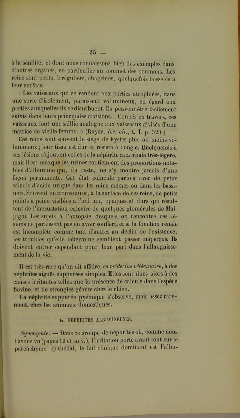 à la sénilité, et dont nous connaissons bien des exemples dans d autres organes, en particulier au sommet des poumons. Les reins sont petits, irréguliers, chagrinés, quelquefois bosselés à leur surface. « Les vaisseaux qui se rendent aux parties atrophiées, dans une sorte d’isolement, paraissent volumineux, eu égard aux parties auxquelles ils se distribuent. Ils peuvent être facilement suivis dans leurs principales divisions... Coupés en travers, ces vaisseaux font une saillie analogue aux vaisseaux divisés d’une matrice de vieille femme. » (Rayer, loc. cit., t. I, p. 320.j Ces reins sont souvent le siège de kystes plus ou moins vo- lumineux; leur tissu est dur et résiste à l’ongle. Quelquefois à ces lésions s’ajoutent celles de la néphrite catarrhale très-légère, mais il est rareque les urines contiennent des proportions nota- bles d’albumine qui, du reste, ne s’y montre jamais d’une façon permanente. Cet état coïncide parfois avec de petits calculs d’acide urique dans les reins mêmes ou dans les bassi- nets. Souvent on trouve aussi, à la surface de ces reins, de petits points à peine visibles à l’œil nu, opaques et durs qui résul- tent de l’incrustation calcaire de quelques glomérules de Mal- pighi. Les sujets h l’autopsie desquels on rencontre ces lé- sions ne paraissent pas en avoir souffert, et si la fonction rénale est incomplète comme tant d’autres au déclin de l’existence, les troubles qu’elle détermine semblent passer inaperçus. Ils doivent entrer cependant pour leur part dans l’allanguisse- ment de la vie. Il est très-rare qu’on ait affaire, en médecine vétérinaire, à des néphrites aiguës suppurées simples. Elles sont ducs alors à des causes irritantes telles que la présence de calculs dans l’espèce bovine, et de strongles géants chez le chien. La néphrite suppurée pyémique s’observe, mais assez rare- ment, chez les animaux domestiques. b. NÉPHRITES ALBUMINEUSES. Synonymie. — Dans ce groupe de néphrites où, comme nous l’avons vu (pages 19 et suiv.), l’irritation porte avant tout sur le parenchyme épithélial, le fait clinique dominant est 1 albu-