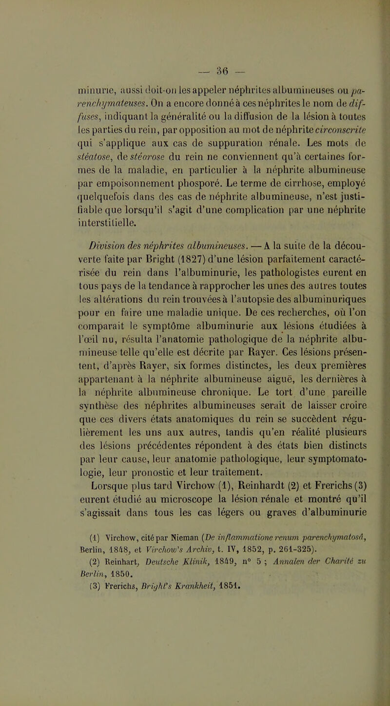 minurie, aussi doit-on les appeler néphrites albumineuses ou pa- renchymateuses. On a encore donné à ces néphrites le nom de dif- fuses, indiquant la généralité ou la diffusion de la lésion à toutes les parties du rein, paropposition au mot de néphrite circonscrite qui s’applique aux cas de suppuration rénale. Les mots de stéatose, destéarose du rein ne conviennent qu’à certaines for- mes de la maladie, en particulier à la néphrite albumineuse par empoisonnement phosporé. Le terme de cirrhose, employé quelquefois dans des cas de néphrite albumineuse, n’est justi- fiable que lorsqu’il s’agit d’une complication par une néphrite interstitielle. Division des néphrites albumineuses. — A la suite de la décou- verte faite par Bright (1827) d’une lésion parfaitement caracté- risée du rein dans l’albuminurie, les pathologistes eurent en tous pays de la tendance à rapprocher les unes des autres toutes les altérations du rein trouvées à l’autopsie des albuminuriques pour en faire une maladie unique. De ces recherches, où l’on comparait le symptôme albuminurie aux lésions étudiées à l’œil nu, résulta l’anatomie pathologique de la néphrite albu- mineuse telle qu’elle est décrite par Rayer. Ces lésions présen- tent, d’après Rayer, six formes distinctes, les deux premières appartenant à la néphrite albumineuse aiguë, les dernières à la néphrite albumineuse chronique. Le tort d’une pareille synthèse des néphrites albumineuses serait de laisser croire que ces divers états anatomiques du rein se succèdent régu- lièrement les uns aux autres, tandis qu’en réalité plusieurs des lésions précédentes répondent à des états bien distincts par leur cause, leur anatomie pathologique, leur symptomato- logie, leur pronostic et leur traitement. Lorsque plus tard Virchow (1), Reinhardt (2) et Frerichs(3) eurent étudié au microscope la lésion rénale et montré qu’il s’agissait dans tous les cas légers ou graves d’albuminurie (1) Virchow, cité par Nieman (De inflammàtione renum parenchymatosâ, Berlin, 1848, et Virchow’s Archiv, t. IV, 1852, p. 261-325). (2) Reinhart, Deutsche Klinik, 1849, n° 5 ; Annalen der Charité zu Berlin, 1850. (3) Frerichs, Bright's Krankheit, 1851.