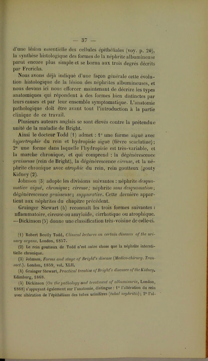 d’une lésion essentielle des cellules épithéliales (voy. p. 20), la synthèse histologique des formes de la néphrite albumineuse parut encore plus simple et se borna aux trois degrés décrits par Frerichs. Nous avons déjà indiqué d’une façon générale cette évolu- tion histologique de la lésion des néphrites albumineuses, et nous devons ici nous efforcer maintenant de décrire les types anatomiques qui répondent à des formes bien distinctes par leurs causes et par leur ensemble symptomatique. L’anatomie pathologique doit être avant tout l’introduction à la partie clinique de ce travail. Plusieurs auteurs anglais se sont élevés contre la prétendue unité de la maladie de Bright. Ainsi le docteur Todd (1) admet : 1° une forme aiguë avec hypertrophie du rein et hydropisie aiguë (fièvre scarlatine) ; 2° une forme dans laquelle l’hydropisie est très-variable, et la marche chronique, et qui comprend : la dégénérescence graisseuse (rein de Bright), la dégénérescence cireuse, et la né- phrite chronique avec atrophie du rein, rein goutteux (gouty kidney (2). Johnson (3) adopte les divisions suivantes : néphrite desqua- mative aiguë, chronique; cireuse; néphrite sans desquamation-, dégénérescence graisseuse ; suppurative. Cette dernière appar- tient aux néphrites du chapitre précédent. Grainger Stewart (à) reconnaît les trois formes suivantes : nflammaloire, cireuse ou amyloïde, cirrhotique ou atrophique. —Dickinson (5) donne une classification très-voisine de celle-ci. (1) Robert Bently Todd, Climcal lectures on certain diseases of tlie uri- nanj organs. London, 1857. (2) Le rein goutteux de Todd n’est autre chose que la néphrite intersti- tielle chronique. (3) Johnson, Forms and stage of Bright’s diseuse (Medico-chirurg. Tran- sac t.). London, 1859, vol. XLII. (4) Grainger Stewart, Practical treatise of Bright’s diseuses of the Kidney, Edimburg, 1868. (5) Dickinson (On thepathology and treatnient of alhuminuria} London, 1868) s’appuyant également sur l’anatomie, distingue : 1° 1 altération du rein avec altération de l’épithélium des tubes urinifères {tuba! nephritis) ; 2 1 al-