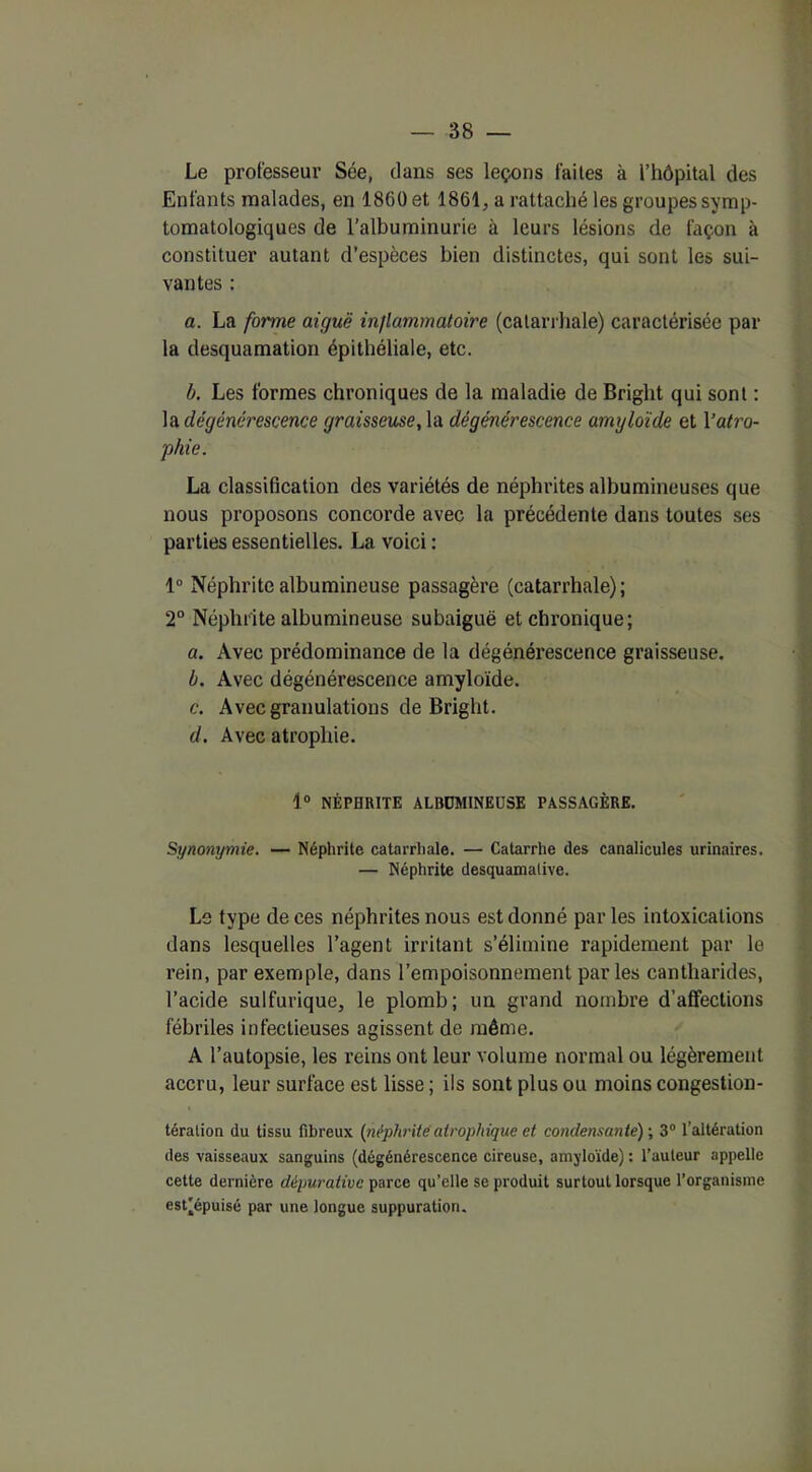 Le professeur Sée, dans ses leçons faites à l’hôpital des Enfants malades, en 1860 et 1861, a rattaché les groupes symp- tomatologiques de l’albuminurie à leurs lésions de façon à constituer autant d’espèces bien distinctes, qui sont les sui- vantes : a. La forme aiguë inflammatoire (catarrhale) caractérisée par la desquamation épithéliale, etc. b. Les formes chroniques de la maladie de Bright qui sont : la dégénérescence graisseuse, la dégénérescence amyloïde et Vatro- phie. La classification des variétés de néphrites albumineuses que nous proposons concorde avec la précédente dans toutes ses parties essentielles. La voici : 1° Néphrite albumineuse passagère (catarrhale); 2° Néphrite albumineuse subaiguë et chronique; a. Avec prédominance de la dégénérescence graisseuse. b. Avec dégénérescence amyloïde. c. Avec granulations de Bright. d. Avec atrophie. 1° NÉPHRITE ALBDMINEL'SE PASSAGÈRE. Synonymie. — Néphrite catarrhale. — Catarrhe des canalicules urinaires. — Néphrite desquamative. Le type de ces néphrites nous est donné parles intoxications dans lesquelles l’agent irritant s’élimine rapidement par le rein, par exemple, dans l’empoisonnement parles cantharides, l’acide sulfurique, le plomb; un grand nombre d’affections fébriles infectieuses agissent de même. A l’autopsie, les reins ont leur volume normal ou légèrement accru, leur surface est lisse ; ils sont plus ou moins congestion- téralion du tissu fibreux (néphrite atrophique et condensante) ; 3° l’altération des vaisseaux sanguins (dégénérescence cireuse, amyloïde) : l’auteur appelle cette dernière dépurativc parce qu’elle se produit surtout lorsque l’organisme est'épuisé par une longue suppuration.