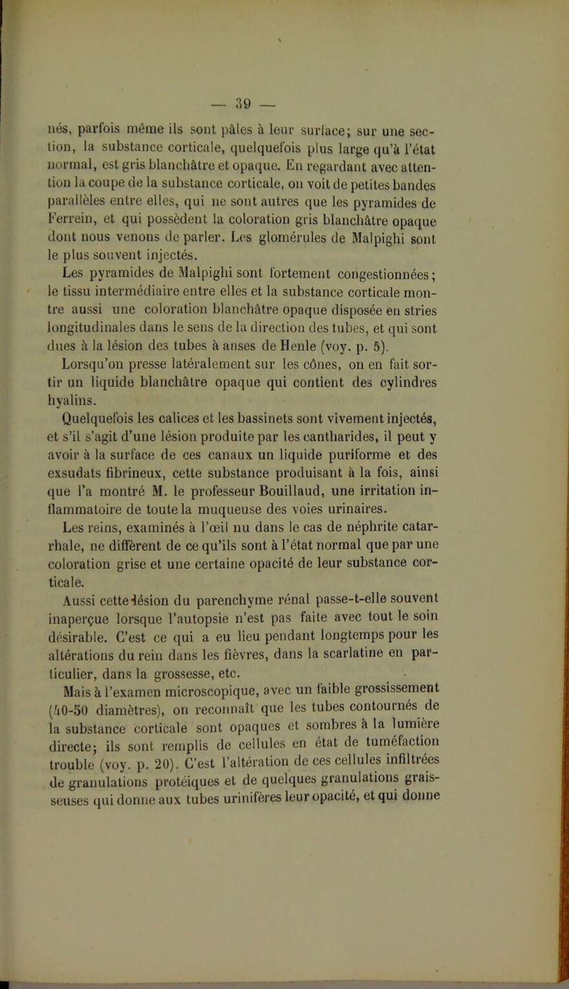 nés, parfois même ils sont pâles à leur surlace; sur une sec- tion, la substance corticale, quelquefois plus large qu’à l’état normal, est gris blanchâtre et opaque. En regardant avec atten- tion la coupe de la substance corticale, on voit de petites bandes parallèles entre elles, qui ne sont autres que les pyramides de Ferrein, et qui possèdent la coloration gris blanchâtre opaque dont nous venons de parler. Les glomérules de Malpighi sont le plus souvent injectés. Les pyramides de Malpighi sont fortement congestionnées; le tissu intermédiaire entre elles et la substance corticale mon- tre aussi une coloration blanchâtre opaque disposée en stries longitudinales dans le sens de la direction des tubes, et qui sont dues à la lésion des tubes à anses de Henle (voy. p. 5). Lorsqu’on presse latéralement sur les cônes, on en fait sor- tir un liquide blanchâtre opaque qui contient des cylindres hyalins. Quelquefois les calices et les bassinets sont vivement injectés, et s’il s’agit d’une lésion produite par les cantharides, il peut y avoir à la surface de ces canaux un liquide puriforme et des exsudats fibrineux, cette substance produisant à la fois, ainsi que l’a montré M. le professeur Bouillaud, une irritation in- flammatoire de toute la muqueuse des voies urinaires. Les reins, examinés à l’œil nu dans le cas de néphrite catar- rhale, ne diffèrent de ce qu’ils sont à l’état normal que par une coloration grise et une certaine opacité de leur substance cor- ticale. Aussi cette-iésion du parenchyme rénal passe-t-elle souvent inaperçue lorsque l’autopsie n’est pas faite avec tout le soin désirable. C’est ce qui a eu lieu pendant longtemps pour les altérations du rein dans les fièvres, dans la scarlatine en par- ticulier, dans la grossesse, etc. Mais à l’examen microscopique, avec un faible grossissement (â0-50 diamètres), on reconnaît que les tubes contournés de la substance corticale sont opaques et sombres à la lumière directe; ils sont remplis de cellules en état de tuméfaction trouble (voy. p. 20). C’est l’altération de ces cellules infiltrées de granulations protéiques et de quelques granulations grais- seuses qui donne aux tubes urinifères leur opacité, et qui donne