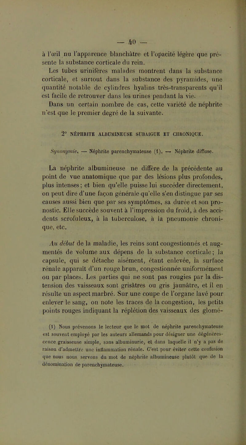 à l’œil nu l’apparence blanchâtre et l’opacité légère que pré- sente la substance corticale du rein. Les tubes urinitères malades montrent dans la substance corticale, et surtout dans la substance des pyramides, une quantité notable de cylindres hyalins très-transparents qu’il est facile de retrouver dans les urines pendant la vie. Dans un certain nombre de cas, cette variété de néphrite n’est que le premier degré de la suivante. 2° NÉPHRITE ALBUMINEUSE SUBAIGUE ET CHRONIQUE. Synonymie. — Néphrite parenchymateuse (1). — Néphrite diffuse. La néphrite albumineuse ne diffère de la précédente au point de vue anatomique que par des lésions plus profondes, plus intenses; et bien qu’elle puisse lui succéder directement, on peut dire d’une façon générale qu’elle s’en distingue par ses causes aussi bien que par ses symptômes, sa durée et son pro- nostic. Elle succède souvent à l’impression du froid, à des acci- dents scrofuleux, à la tuberculose, à la pneumonie chroni- que, etc. Au début de la maladie, les reins sont congestionnés et aug- mentés de volume aux dépens de la substance corticale; la capsule, qui se détache aisément, étant enlevée, la surface rénale apparaît d’un rouge brun, congestionnée uniformément ou par places. Les parties qui ne sont pas rougies par la dis- tension des vaisseaux sont grisâtres ou gris jaunâtre, et il en résulte un aspect marbré. Sur une coupe de l’organe lavé pour enlever le sang, on note les traces de la congestion, les petits points rouges indiquant la réplélion des vaisseaux des glomé- (I) Nous prévenons le lecteur que le mot de néphrite parenchymateuse est souvent employé par les auteurs allemands pour désigner une dégénéres- cence graisseuse simple, sans albuminurie, et dans laquelle il n’y a pas de raison d’admettre une inllammation rénale. C’est pour éviter cette confusion que nous nous servons du mot de néphrite albumineuse plutôt que de la dénomination de parenchymateuse.