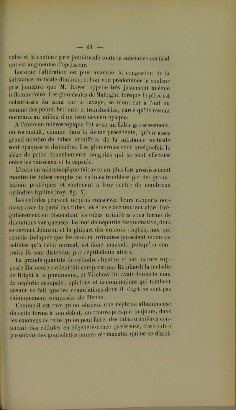 — /Il rules et la couleur gris jaunàtrede toute la substance cortical qui est augmentée d’épaisseur. Lorsque l’altération est plus avancée, la congestion de la substance corticale diminue, et l’on voit prédominer la couleur gris jaunâtre que M. Rayer appelle très-justement anémie inflammatoire. Les glomérules de Malpighi, lorsque la pièce est débarrassée du sang par le lavage, se montrent à l’œil nu comme des points brillants et translucides, parce qu’ils restent normaux au milieu d’un tissu devenu opaque. A l’examen microscopique fait avec un faible grossissement, on reconnaît, comme dans la forme précédente, qu’un assez grand nombre de tubes urinifères de la substance corticale sont opaques et distendus. Les glomérules sont quelquefois le siège de petits épanchements sanguins qui se sont effectués entre les vaisseaux et la capsule. L’examen microscopique fait avec un plus fort grossissement montre les tubes remplis de cellules troublées par des granu- lations protéiques et contenant à leur centre de nombreux cylindres hyalins (voy. fig. 5). Les cellules peuvent ne plus conserver leurs rapports nor- maux avec la paroi des tubes, et elles s’accumulent alors irré- gulièrement en distendant les tubes urinifères sous forme de dilatations variqueuses. Le mot de néphrite desquamative, dont se servent Johnson et la plupart des auteurs anglais, mot qui semble indiquer que les canaux urinaires possèdent moins de cellules qu’à l’état normal, est donc mauvais, puisqu’au con- traire ils sont distendus par l'épithélium altéré. La grande quantité de cylindres hyalins et leur nature sup- posée fibrineuse avaient fait comparer par Reinhardt la maladie de Bright à la pneumonie, et Virchow lui avait donné le nom de néphrite croupale, opinions et dénominations qui tombent devant ce fait que les coagulations dont il s’agit ne sont pas chimiquement composées de fibrine. Comme il est rare qu’on observe une néphrite albumineuse de cette forme à son début, on trouve presque toujours, dans les examens de reins qu’on peut faire, des tubes urinifères con- tenant des cellules en dégénérescence graisseuse, c’est-à-dire possédant des gouttelettes jaunes réfringentes qui ne se dissol-