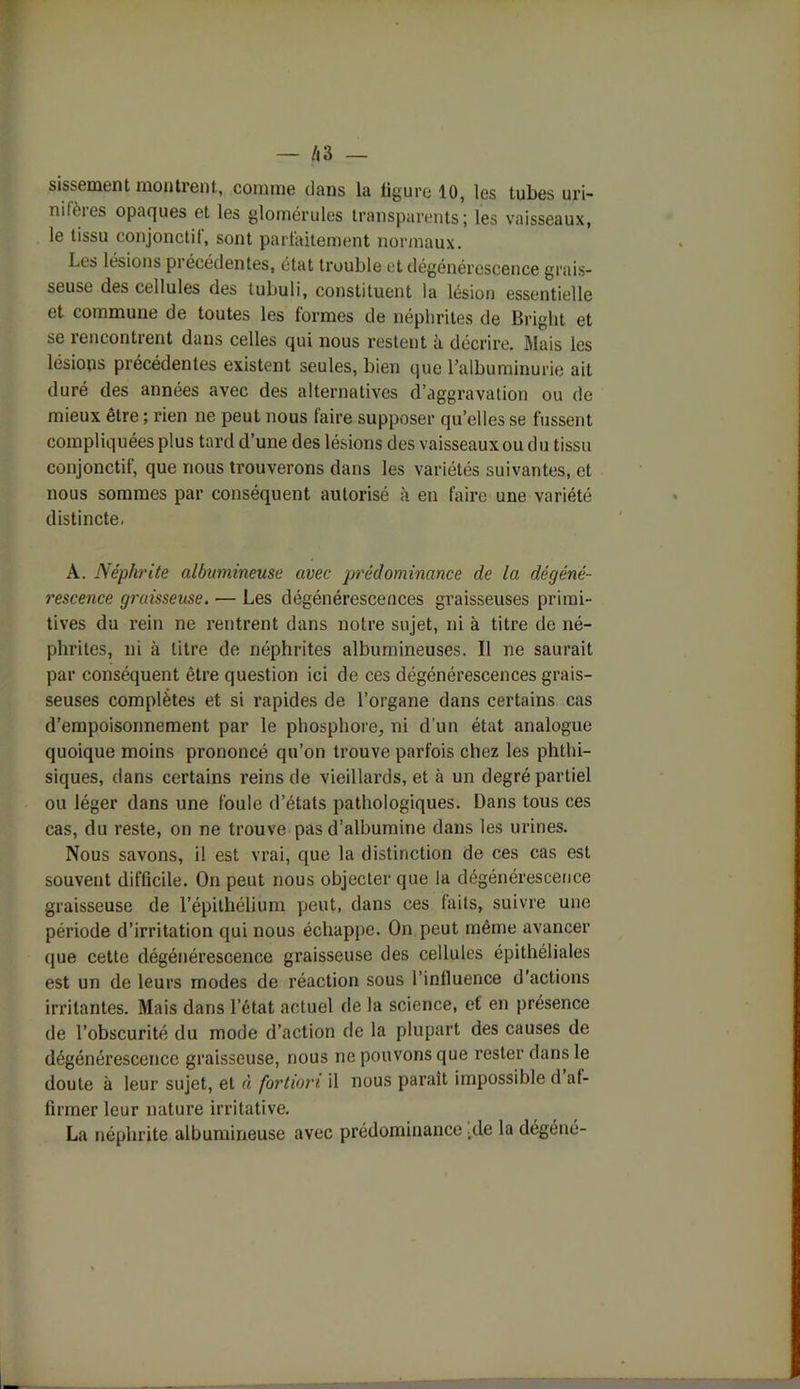 sissement montrent, comme dans la ligure 10, les tubes uri- mfères opaques et les glomérules transparents; les vaisseaux, le tissu conjonctit, sont parfaitement normaux. Les lésions pi écédentes, état trouble et dégénérescence grais- seuse des cellules des tubuli, constituent la lésion essentielle et commune de toutes les formes de néphrites de Bright et se rencontrent dans celles qui nous restent à décrire. Mais les lésions précédentes existent seules, bien que l’albuminurie ait duré des années avec des alternatives d’aggravation ou de mieux être ; rien ne peut nous faire supposer qu’elles se fussent compliquées plus tard d’une des lésions des vaisseauxou du tissu conjonctif, que nous trouverons dans les variétés suivantes, et nous sommes par conséquent autorisé à en faire une variété distincte. A. Néphrite albumineuse avec prédominance de la dégéné- rescence graisseuse. — Les dégénérescences graisseuses primi- tives du rein ne rentrent dans notre sujet, ni à titre de né- phrites, ni à titre de néphrites albumineuses. Il ne saurait par conséquent être question ici de ces dégénérescences grais- seuses complètes et si rapides de l’organe dans certains cas d’empoisonnement par le phosphore, ni d'un état analogue quoique moins prononcé qu’on trouve parfois chez les phthi- siques, dans certains reins de vieillards, et à un degré partiel ou léger dans une foule d’états pathologiques. Dans tous ces cas, du reste, on ne trouve pas d’albumine dans les urines. Nous savons, il est vrai, que la distinction de ces cas est souvent difficile. On peut nous objecter que la dégénérescence graisseuse de l’épithélium peut, dans ces faits, suivre une période d’irritation qui nous échappe. On peut même avancer que cette dégénérescence graisseuse des cellules épithéliales est un de leurs modes de réaction sous l’inlluence d’actions irritantes. Mais dans l’état actuel de la science, et en présence de l’obscurité du mode d’action de la plupart des causes de dégénérescence graisseuse, nous ne pouvons que rester dans le doute à leur sujet, et à fortiori il nous paraît impossible d af- firmer leur nature irritative. La néphrite albumineuse avec prédominance ;de la dégéné-