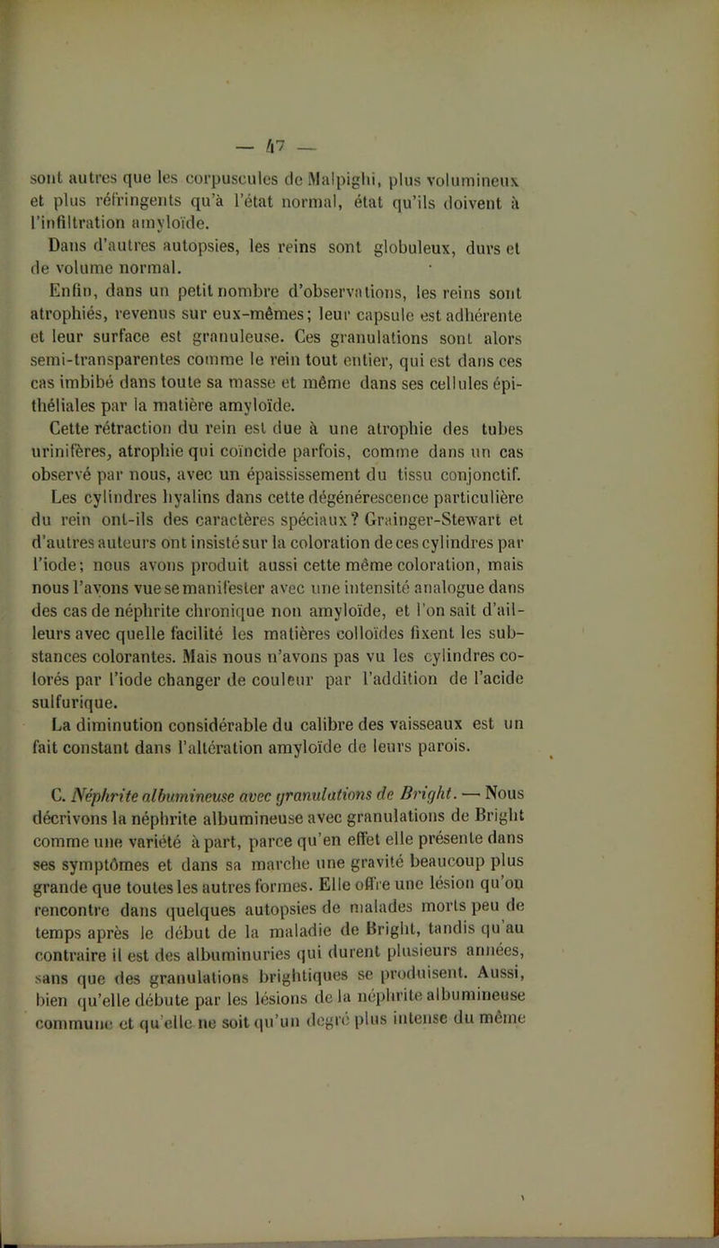sont autres que les corpuscules de Malpighi, plus volumineux et plus réfringents qu’à l’état normal, état qu’ils doivent à l’infiltration amyloïde. Dans d’autres autopsies, les reins sont globuleux, durs et de volume normal. Enfin, dans un petit nombre d’observations, les reins sont atrophiés, revenus sur eux-mêmes; leur capsule est adhérente et leur surface est granuleuse. Ces granulations sont alors semi-transparentes comme le rein tout entier, qui est dans ces cas imbibé dans toute sa masse et même dans ses cellules épi- théliales par la matière amyloïde. Cette rétraction du rein est due à une atrophie des tubes urinifères, atrophie qui coïncide parfois, comme dans un cas observé par nous, avec un épaississement du tissu conjonctif. Les cylindres hyalins dans cette dégénérescence particulière du rein ont-ils des caractères spéciaux? Grainger-Stewart et d’autres auteurs ont insistésur la coloration de ces cylindres par l’iode; nous avons produit aussi cette même coloration, mais nous l’ayons vue se manifester avec une intensité analogue dans des cas de néphrite chronique non amyloïde, et l’on sait d’ail- leurs avec quelle facilité les matières colloïdes fixent les sub- stances colorantes. Mais nous n’avons pas vu les cylindres co- lorés par l’iode changer de couleur par l’addition de l’acide sulfurique. La diminution considérable du calibre des vaisseaux est un fait constant dans l’altération amyloïde de leurs parois. C. Néphrite albumineuse avec granulations de Bright. — Nous décrivons la néphrite albumineuse avec granulations de Bright comme une variété à part, parce qu’en effet elle présente dans ses symptômes et dans sa marche une gravité beaucoup plus grande que toutes les autres formes. Elle offre une lésion qu ou rencontre dans quelques autopsies de malades morts peu de temps après le début de la maladie de Bright, tandis qu au contraire il est des albuminuries qui durent plusieurs années, sans que des granulations brightiques se produisent. Aussi, bien qu’elle débute par les lésions delà néphrite albumineuse commune et qu elle ne soit qu’un degré plus intense du même