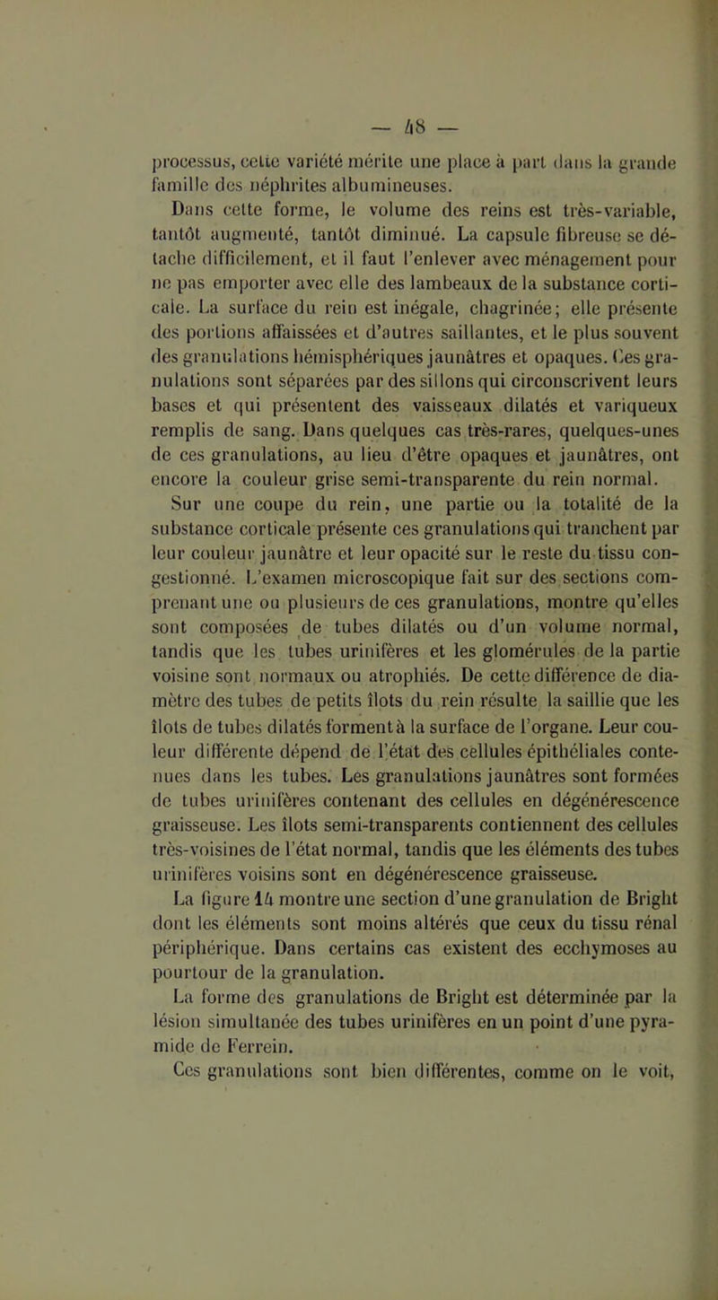 processus, celte variété mérite une place à part dans la grande famille des néphrites albumineuses. Dans cette forme, le volume des reins est très-variable, tantôt augmenté, tantôt diminué. La capsule fibreuse se dé- tache difficilement, et il faut l’enlever avec ménagement pour ne pas emporter avec elle des lambeaux delà substance corti- cale. La surface du rein est inégale, chagrinée; elle présente des portions affaissées et d’autres saillantes, et le plus souvent des granulations hémisphériques jaunâtres et opaques. Ces gra- nulations sont séparées par des sillons qui circonscrivent leurs bases et qui présentent des vaisseaux dilatés et variqueux remplis de sang. Dans quelques cas très-rares, quelques-unes de ces granulations, au lieu d’être opaques et jaunâtres, ont encore la couleur grise semi-transparente du rein normal. Sur une coupe du rein, une partie ou la totalité de la substance corticale présente ces granulations qui tranchent par leur couleur jaunâtre et leur opacité sur le reste du tissu con- gestionné. L’examen microscopique fait sur des sections com- prenant une ou plusieurs de ces granulations, montre qu’elles sont composées de tubes dilatés ou d’un volume normal, tandis que les tubes urinifères et les glomérules de la partie voisine sont normaux ou atrophiés. De cette différence de dia- mètre des tubes de petits îlots du rein résulte la saillie que les îlots de tubes dilatés forment à la surface de l’organe. Leur cou- leur différente dépend de l’état des cellules épithéliales conte- nues dans les tubes. Les granulations jaunâtres sont formées de tubes urinifères contenant des cellules en dégénérescence graisseuse. Les îlots semi-transparents contiennent des cellules très-voisines de l’état normal, tandis que les éléments des tubes urinifères voisins sont en dégénérescence graisseuse. La figure lâ montre une section d’une granulation de Briglit dont les éléments sont moins altérés que ceux du tissu rénal périphérique. Dans certains cas existent des ecchymoses au pourtour de la granulation. La forme des granulations de Bright est déterminée par la lésion simultanée des tubes urinifères en un point d’une pyra- mide de Fer rein. Ces granulations sont bien différentes, comme on le voit,