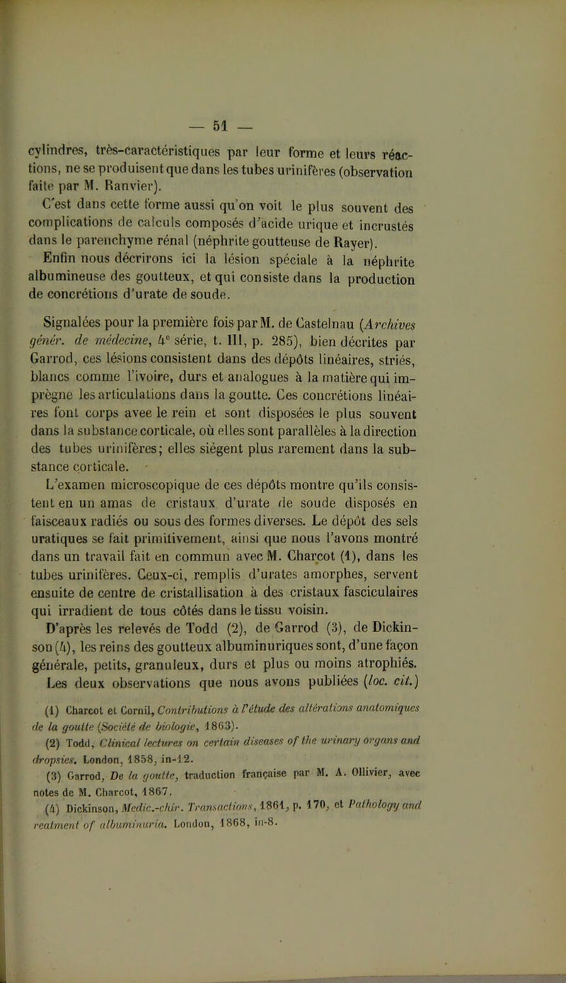 cylindres, très-caractéristiques par leur forme et leurs réac- tions, ne se produisent que dans les tubes urinifères (observation faite par M. Ranvier). C'est dans cette forme aussi qu’on voit le plus souvent des complications de calculs composés d’acide urique et incrustés dans le parenchyme rénal (néphrite goutteuse de Rayer). Enfin nous décrirons ici la lésion spéciale à la néphrite albumineuse des goutteux, et qui consiste dans la production de concrétions d’urate de soude. Signalées pour la première fois par M. de Castelnau (.Archives génér. de médecine, kc série, t. 111, p. 285), bien décrites par Garrod, ces lésions consistent dans des dépôts linéaires, striés, blancs comme l’ivoire, durs et analogues à la matière qui im- prègne les articulations dans la goutte. Ces concrétions linéai- res font corps avee le rein et sont disposées le plus souvent dans la substance corticale, où elles sont parallèles à la direction des tubes urinifères; elles siègent plus rarement dans la sub- stance corticale. L’examen microscopique de ces dépôts montre qu’ils consis- tent en un amas de cristaux d’urate de soude disposés en faisceaux radiés ou sous des formes diverses. Le dépôt des sels uratiques se fait primitivement, ainsi que nous l’avons montré dans un travail fait en commun avec M. Charcot (1), dans les tubes urinifères. Ceux-ci, remplis d’urates amorphes, servent ensuite de centre de cristallisation à des cristaux fasciculaires qui irradient de tous côtés dans le tissu voisin. D’après les relevés de Todd (2), de Garrod (3), de Dickin- son(k), les reins des goutteux albuminuriques sont, d’une façon générale, petits, granuleux, durs et plus ou moins atrophiés. Les deux observations que nous avons publiées (loc. cit.) (1) Charcot et Cornil, Contributions à l'élude des altérations anatomiques de la goutte (Société de biologie, 1803). (2) Todd, Clinical lectures on certain diseases of the urinary organs and dropsies. London, 1858, in-12. (3) Garrod, De la goutte, traduction française par M. A. Ollivier, avec notes de M. Charcot, 1867. (4) Dickinson, Medic.-chir. Transactions, 1861, p. 170, et I’athology and reatment of albuminuria. London, 1868, iu-8.