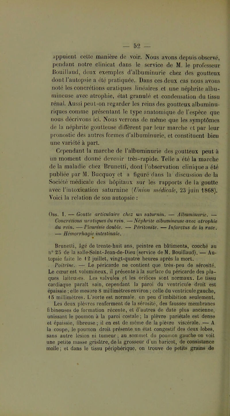 appuient celte manière de voir. Nous avons depuis observé, pendant notre clinicat dans le service de M. le professeur Bouillaud, deux exemples d’albuminurie chez des goutteux dont l’autopsie a été pratiquée. Dans ces deux cas nous avons noté les concrétions uratiques linéaires et une néphrite albu- mineuse avec atrophie, état granulé et condensation du tissu rénal. Aussi peut-on regarder les reins des goutteux albuminu- riques comme présentant le type anatomique de l’espèce que nous décrivons ici. Nous verrons de même que les symptômes de la néphrite goutteuse diffèrent par leur marche et par leur pronostic des autres formes d’albuminurie, et constituent bien une variété à part. Cependant la marche de l’albuminurie des goutteux peut à un moment donné devenir très-rapide. Telle a été la marche delà maladie chez Brunetti, dont l’observation clinique a été publiée par M. Bucquoy et a figuré dans la discussion de la Société médicale des hôpitaux sur les rapports de la goutte avec l’intoxication saturnine (Union médicale, 23 juin 1868). Voici la relation de son autopsie : O us. I. — Goutte articulaire chez un saturnin. — Albuminurie. — Concrétions uratiques du rein. —Néphrite albumineuse avec atrophie du rein. — Pleurésie double. — Péritonite. — Infarctus de la rate. — Hémorrhagie intestinale. Brunetti, âgé de trente-huit ans, peintre en bâtiments, couché au n° 2b de la salle-Saint-Jean-de-Dieu (service deM. Bouillaud). — Au- topsie faite le 12 juillet, vingt-quatre heures après la mort. Poitrine. — Le péricarde ne contient que très-peu de sérosité. Le cœur est volumineux, il présente à la surface du péricarde des pla- ques laiteuses. Les valvules et les orifices sont normaux. Le tissu cardiaque paraît sain, cependant la paroi du ventricule droit est épaissie ; elle mesure 8 millimètresenviron ; celle du ventricule gauche, 15 millimètres. L’aorte est normale, un peu d’imbibition seulement. Les deux plèvres renferment de la sérosité, des fausses membranes fibineuses de formation récente, et d'autres de date plus ancienne, unissant le poumon à la paroi costale; la plèvre pariétale est dense et épaissie, fibreuse ; il en est de même de la plèvre viscérale. — A la coupe, le poumon droit présente un état congestif des deux lobes, sans autre lésion ni tumeur; au.sommet du poumon gauche on voit une petite masse grisâtre, de la grosseur d'un haricot, de consistance molle; et dans le tissu périphérique, on trouve de petits grains de