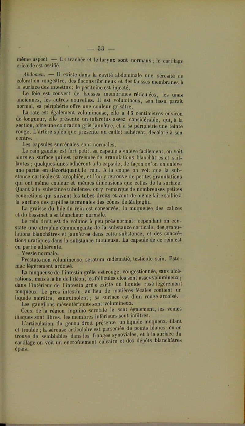 même aspect — La trachée et le larynx sont normaux; le cartilage cricoïde est ossifié. Abdomen. — Il existe dans la cavité abdominale une sérosité de coloration rougeâtre, des flocons fibrineux et des fausses membranes à la surface des intestins; le péritoine est injecté. Le foie est couvert de fausses membranes réticulées, les unes anciennes, les autres nouvelles. Il est volumineux, son tissu paraît normal, sa périphérie offre une couleur grisâtre. La rate est également volumineuse, elle a 15 centimètres environ de longueur, elle présente un infarctus assez considérable, qui, à la section, offre une coloration gris jaunâtre, et à sa périphérie une teinte rouge. L'artère splénique présente un caillot adhérent, décoloré à son centre. Les capsules surrénales sont normales. Le rein gauche est fort petit, sa capsule s’enlève facilement, on voit alors sa surface qui est parsemée de granulations blanchâtres et sail- lantes ; quelques-unes adhèrent à la capsule, de façon qu’on en enlève une partie en décortiquant le rein. A la coupe on voit que la sub- stance corticale est atrophiée, et l’on y retrouve de petites granulations qui ont même couleur et mêmes dimensions que celles de la surface. Quant à ia substance tubuleuse, on y remarque de nombreuses petites concrétions qui suivent les tubes droits et vont de même faire saillie à la surface des papilles terminales des cônes deMalpighi. La graisse du hile du rein est conservée; la muqueuse des calices et du bassinet a sa blancheur normale. Le rein droit est de volume à peu près normal : cependant on con- state une atrophie commençante de la substance corticale, des granu- lations blanchâtres et jaunâtres dans cette substance, et des concré- tions uraliques dans la substance tubuleuse. La capsule de ce rein est en partie adhérente. Vessie normale. Prostate non volumineuse, scrotum œdématié, testicule sain. Esto- mac légèrement ardoisé. La muqueuse de l'intestin grêle est rouge, congestionnée, sans ulcé- rations, mais à la fin de l’iléon, les follicules clos sont assez volumineux ; dans l’intérieur de 1 intestin grêle existe un liquide rosé légèrement muqueux. Le gros intestin, au lieu de matières fécales contient un liquide noirâtre, sanguinolent ; sa surface est d un rouge ardoisé. Les ganglions mésentériques sont volumineux. Ceux de la région inguino-scrotale le sont également, les veines iliaques sont libres, les membres inférieurs sont infiltrés. L'articulation du genou droit présente un liquide muqueux, filant et trouble ; la séreuse articulaire est parsemée de points blancs; on en trouve de semblables dans les franges synoviales, et à la surface du cartilage on voit un encroûtement calcaire et des dépôts blanchâtres épais.