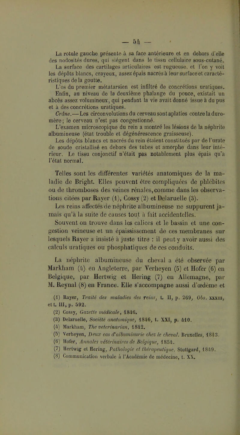 5/i — La rotule gauche présente à sa face antérieure et en dehors d’elle des nodosités dures, qui siègent dans le tissu cellulaire sous-cutané. La surface des cartilages articulaires est rugueuse, et l’on y voit les dépôts blancs, crayeux, assez épais nacrés à leur surface et caracté- ristiques delà goutte. L’os du premier métatarsien est infiltré de concrétions uraliques. Enfin, au niveau de la deuxième phalange du pouce, existait un abcès assez volumineux, qui pendant la vie avait donné issue à du pus et à des concrétions uratiques. Crâne.—Les circonvolutions du cerveau sont aplaties contre la dure- mère; le cerveau n’est pas congestionné. L’examen microscopique du rein a montré les lésions de la néphrite albumineuse (état trouble et dégénérescence graisseuse). Les dépôts blancs et nacrés du rein étaient constitués par de l'urale de soude cristallisé en dehors des tubes et amorphe dans leur inté- rieur. Le tissu conjonctif n’était pas notablement plus épais qu’à l’état normal. Telles sont les différentes variétés anatomiques de la ma- ladie de Bright. Elles peuvent être compliquées de phlébites ou de thromboses des veines rénales, comme dans les observa- tions citées par Rayer (1), Cossy (2) et Delaruelle (3). Les reins affectés de néphrite albumineuse ne suppurent ja- mais qu’à la suite de causes tout à lait accidentelles. Souvent on trouve dans les calices et le bassin et une con- gestion veineuse et un épaississement de ces membranes sur lesquels Rayer a insisté à juste titre : il peut y avoir aussi des calculs uratiques ou phosphatiques de ces conduits. La néphrite albumineuse du cheval a été observée par Markham (à) en Angleterre, par Verheyen (5) et Hofer (6) en Belgique, par Hertwig et Hering (7) eu Allemagne, par M. Reynal (8) en France. Elle s’accompagne aussi d’œdème et (1) Rayer, Traité des maladies des reins, t. II, p. 269, Obs. xxxm, et t. III, p. 592. (2) Cossy, Gazette médicale, 1846. (3) Delaruelle, Société anatomique, 1846, t. XXI, p. 410. (4) Markham, The veterinarian, 1842. (5) Verheyen, Deux cas d'albuminurie chez le cheval. Bruxelles, 1843. (6) Hofer, Annales vétérinaires de Belgique, 1854. (7) Hertwig et Hering, Pathologie et thérapeutique. Stultgard, 1849. (8) Communication verbale à l’Académie de médecine, t. XX.