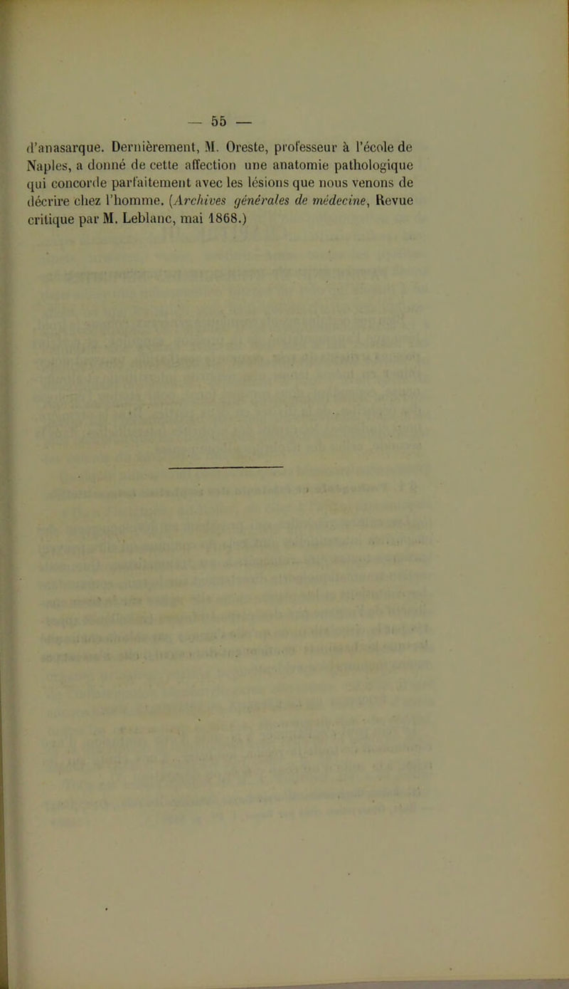 d’anasarque. Dernièrement, M. Oreste, professeur à l’école de Naples, a donné de cette affection une anatomie pathologique qui concorde parfaitement avec les lésions que nous venons de décrire chez l’homme. (Archives générales de médecine, Kevue critique par M. Leblanc, mai 1868.)